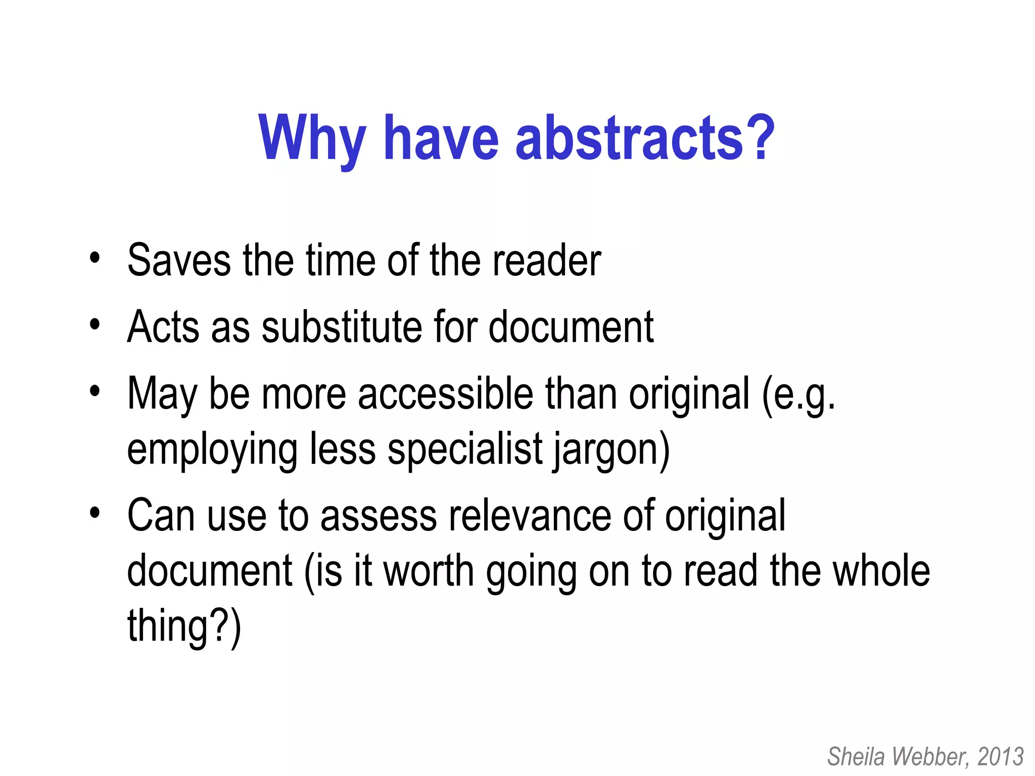 Why have abstracts?
• Saves the time of the reader
• Acts as substitute for document
• May be more accessible than original (e.g.
employing less specialist jargon)
• Can use to assess relevance of original
document (is it worth going on to read the whole
thing?)
Sheila Webber, 2013
 