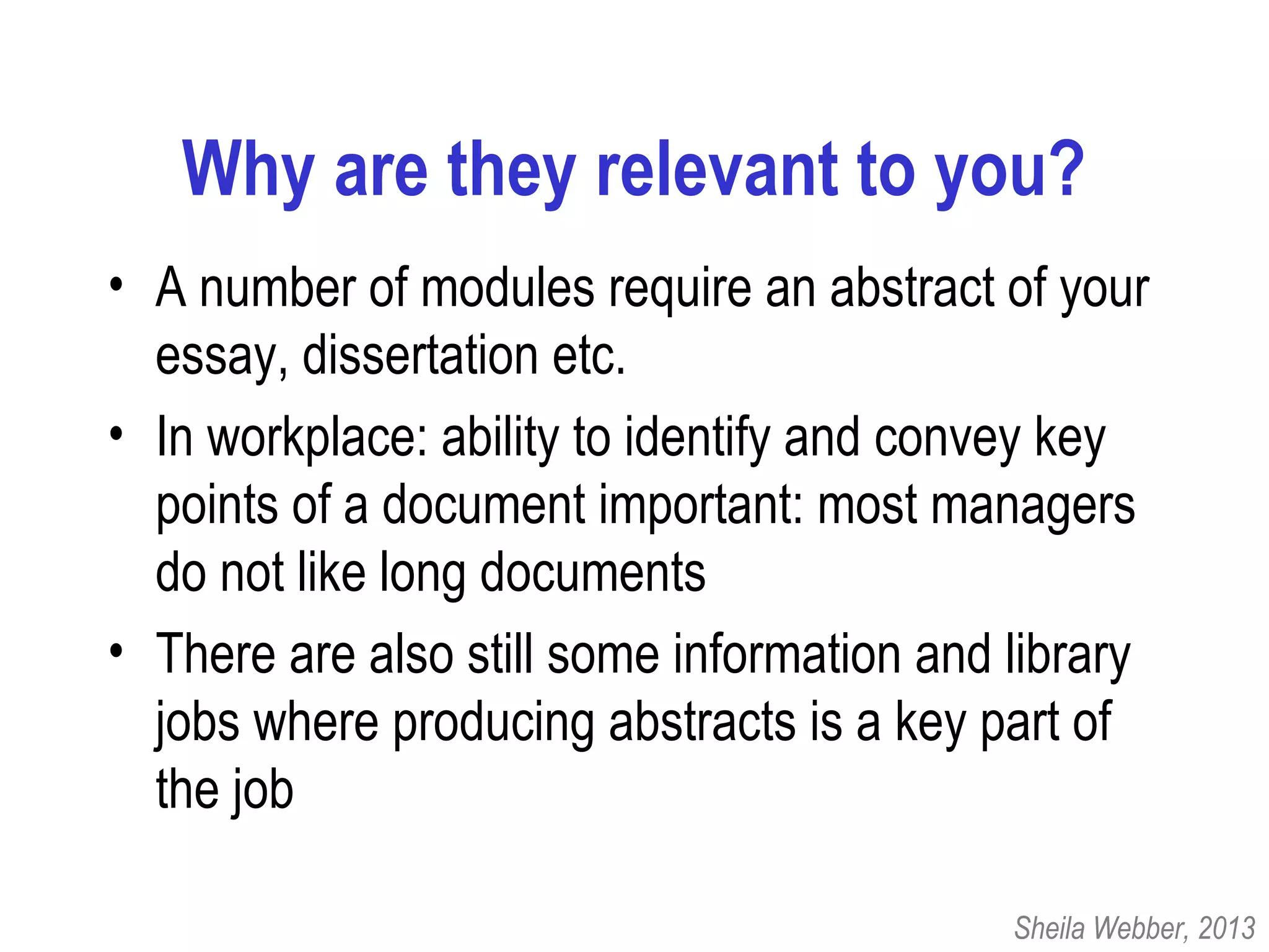 Why are they relevant to you?
• A number of modules require an abstract of your
essay, dissertation etc.
• In workplace: ability to identify and convey key
points of a document important: most managers
do not like long documents
• There are also still some information and library
jobs where producing abstracts is a key part of
the job
Sheila Webber, 2013
 