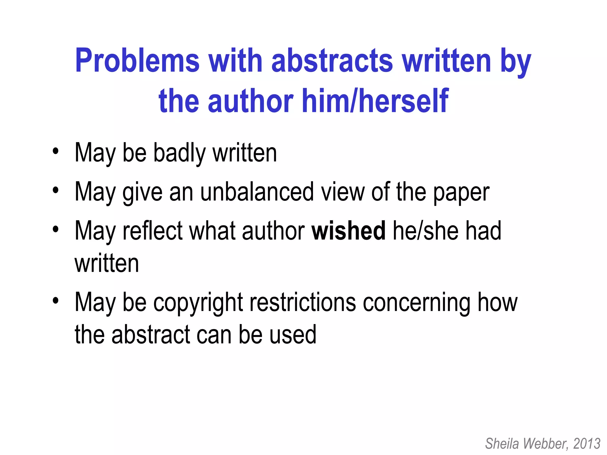 Problems with abstracts written by
the author him/herself
• May be badly written
• May give an unbalanced view of the paper
• May reflect what author wished he/she had
written
• May be copyright restrictions concerning how
the abstract can be used
Sheila Webber, 2013
 