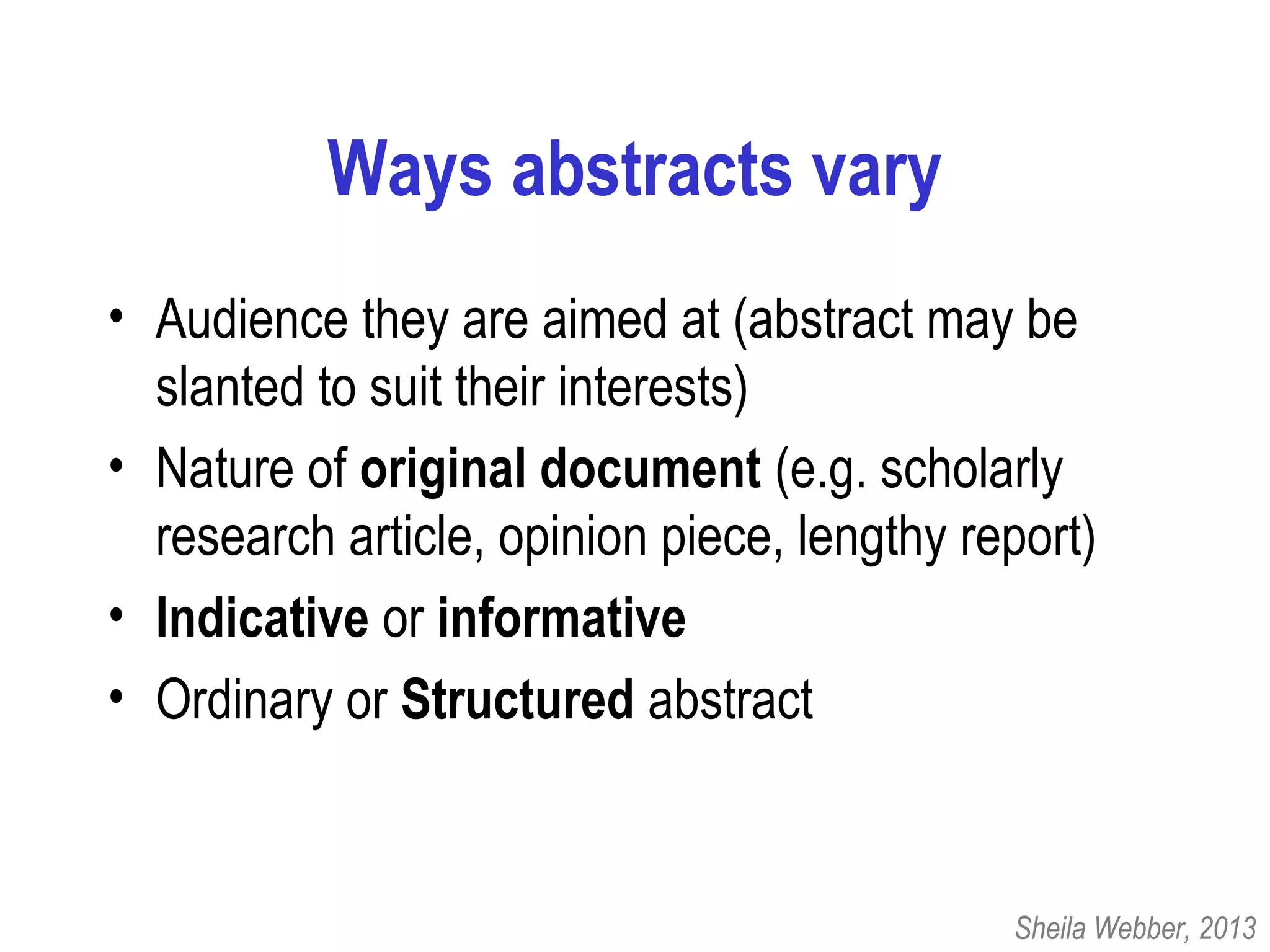 Ways abstracts vary
• Audience they are aimed at (abstract may be
slanted to suit their interests)
• Nature of original document (e.g. scholarly
research article, opinion piece, lengthy report)
• Indicative or informative
• Ordinary or Structured abstract
Sheila Webber, 2013
 