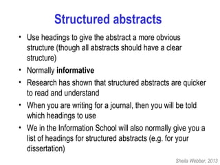 Structured abstracts
• Use headings to give the abstract a more obvious
structure (though all abstracts should have a clear
structure)
• Normally informative
• Research has shown that structured abstracts are quicker
to read and understand
• When you are writing for a journal, then you will be told
which headings to use
• We in the Information School will also normally give you a
list of headings for structured abstracts (e.g. for your
dissertation)
Sheila Webber, 2013
 