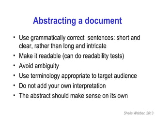 Abstracting a document
• Use grammatically correct sentences: short and
clear, rather than long and intricate
• Make it readable (can do readability tests)
• Avoid ambiguity
• Use terminology appropriate to target audience
• Do not add your own interpretation
• The abstract should make sense on its own
Sheila Webber, 2013
 