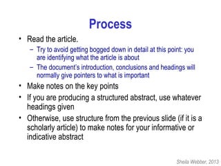 Process
• Read the article.
– Try to avoid getting bogged down in detail at this point: you
are identifying what the article is about
– The document’s introduction, conclusions and headings will
normally give pointers to what is important
• Make notes on the key points
• If you are producing a structured abstract, use whatever
headings given
• Otherwise, use structure from the previous slide (if it is a
scholarly article) to make notes for your informative or
indicative abstract
Sheila Webber, 2013
 