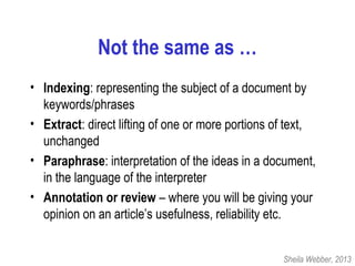 Not the same as …
• Indexing: representing the subject of a document by
keywords/phrases
• Extract: direct lifting of one or more portions of text,
unchanged
• Paraphrase: interpretation of the ideas in a document,
in the language of the interpreter
• Annotation or review – where you will be giving your
opinion on an article’s usefulness, reliability etc.
Sheila Webber, 2013
 