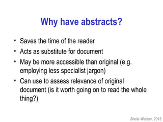 Why have abstracts?
• Saves the time of the reader
• Acts as substitute for document
• May be more accessible than original (e.g.
employing less specialist jargon)
• Can use to assess relevance of original
document (is it worth going on to read the whole
thing?)
Sheila Webber, 2013
 