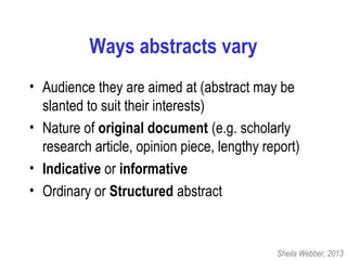 Ways abstracts vary
• Audience they are aimed at (abstract may be
slanted to suit their interests)
• Nature of original document (e.g. scholarly
research article, opinion piece, lengthy report)
• Indicative or informative
• Ordinary or Structured abstract
Sheila Webber, 2013
 