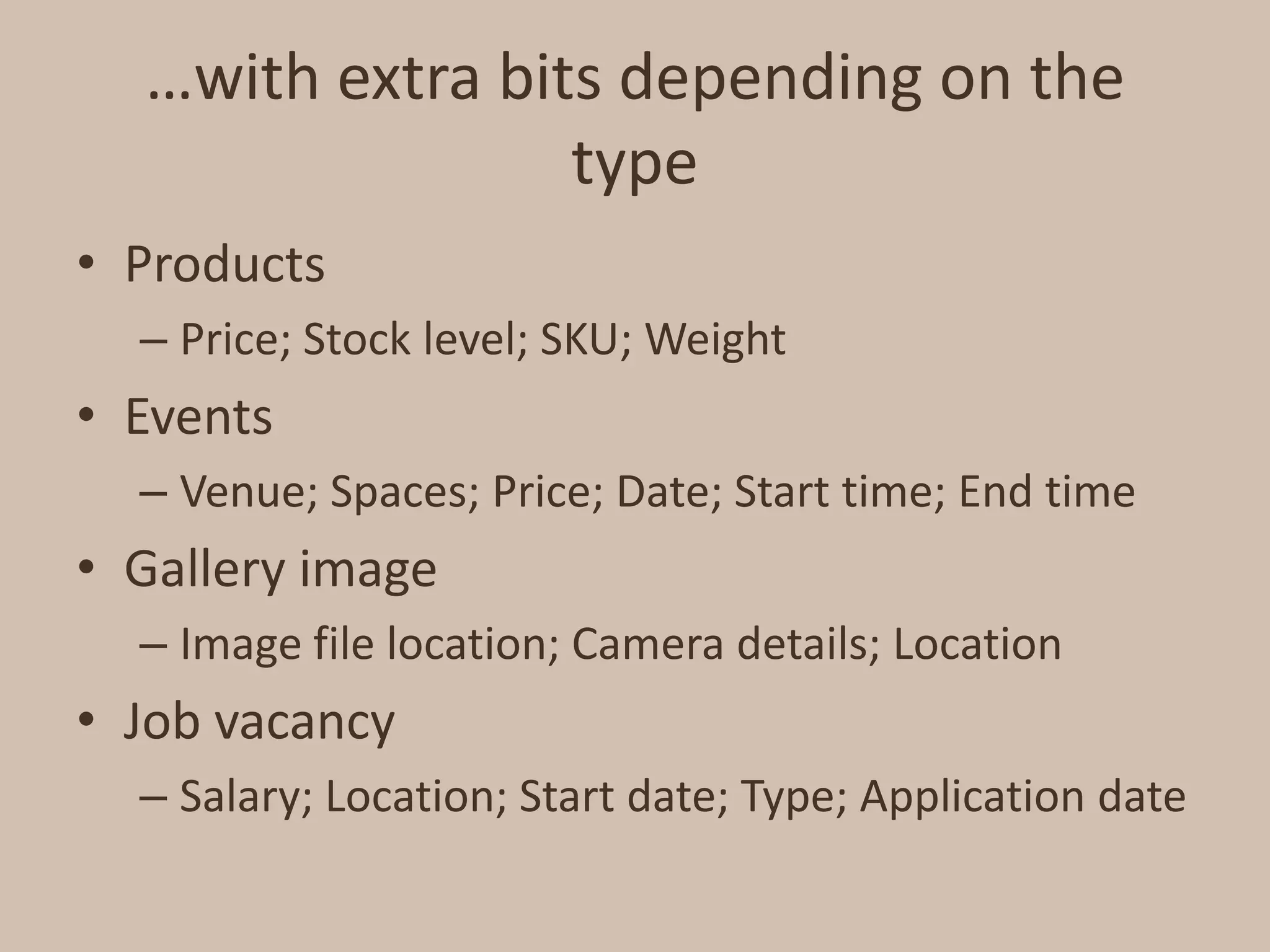 …with extra bits depending on the typeProductsPrice; Stock level; SKU; WeightEventsVenue; Spaces; Price; Date; Start time; End timeGallery imageImage file location; Camera details; LocationJob vacancySalary; Location; Start date; Type; Application date