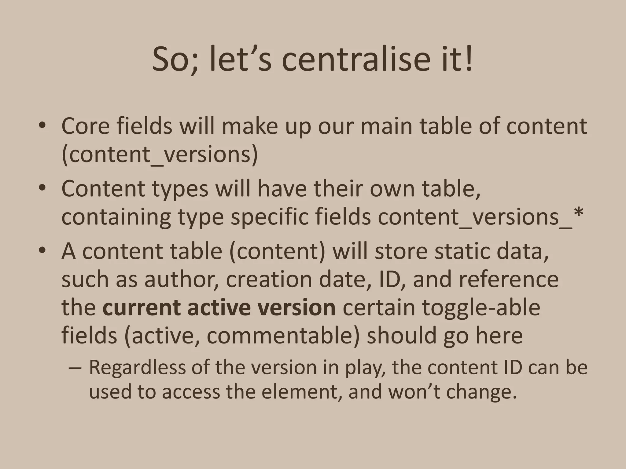 So; let’s centralise it!Core fields will make up our main table of content (content_versions)Content types will have their own table, containing type specific fields content_versions_*A content table (content) will store static data, such as author, creation date, ID, and reference the current active version certain toggle-able fields (active, commentable) should go hereRegardless of the version in play, the content ID can be used to access the element, and won’t change.