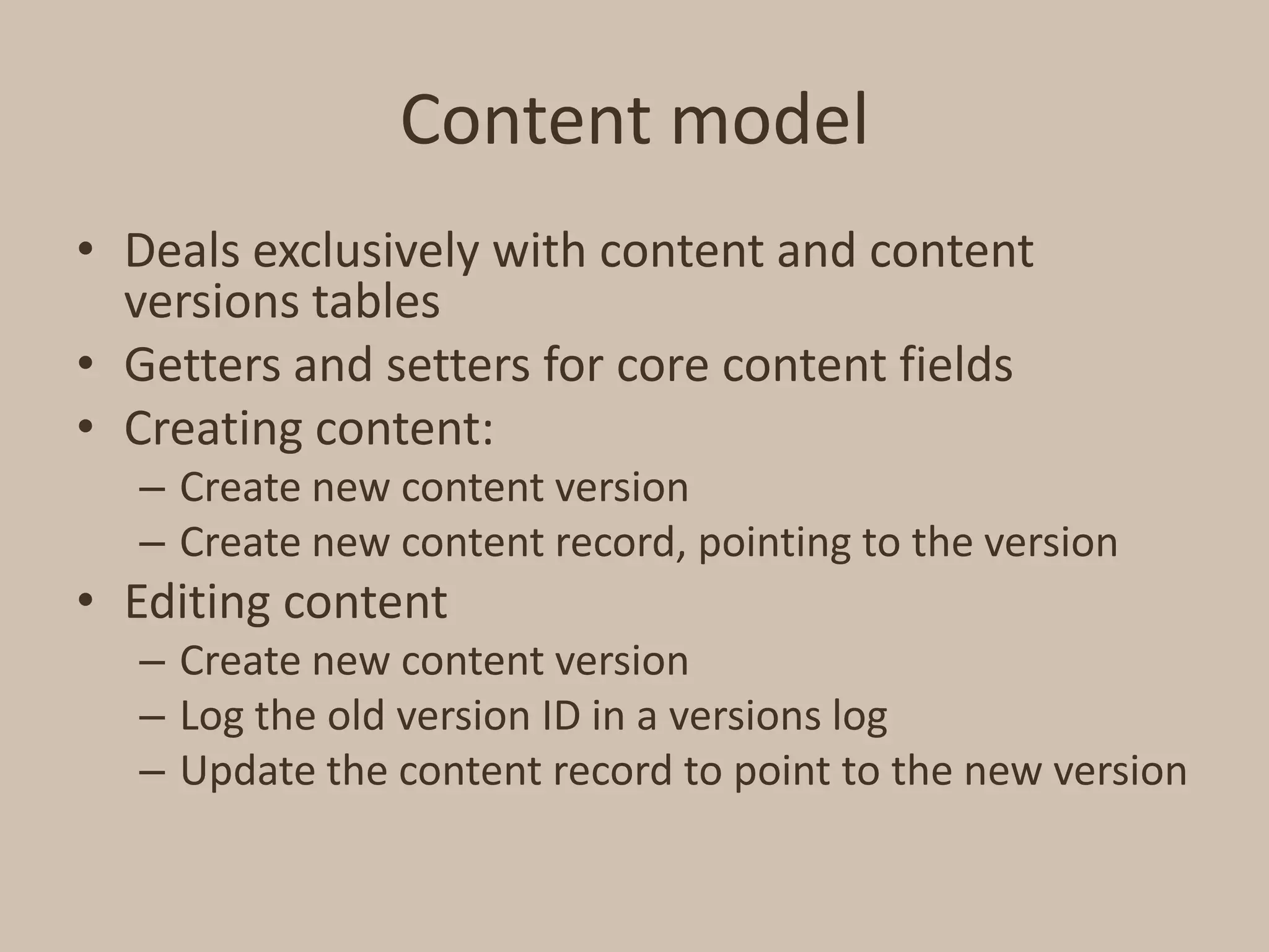 Content modelDeals exclusively with content and content versions tablesGetters and setters for core content fieldsCreating content:Create new content versionCreate new content record, pointing to the versionEditing contentCreate new content versionLog the old version ID in a versions logUpdate the content record to point to the new version