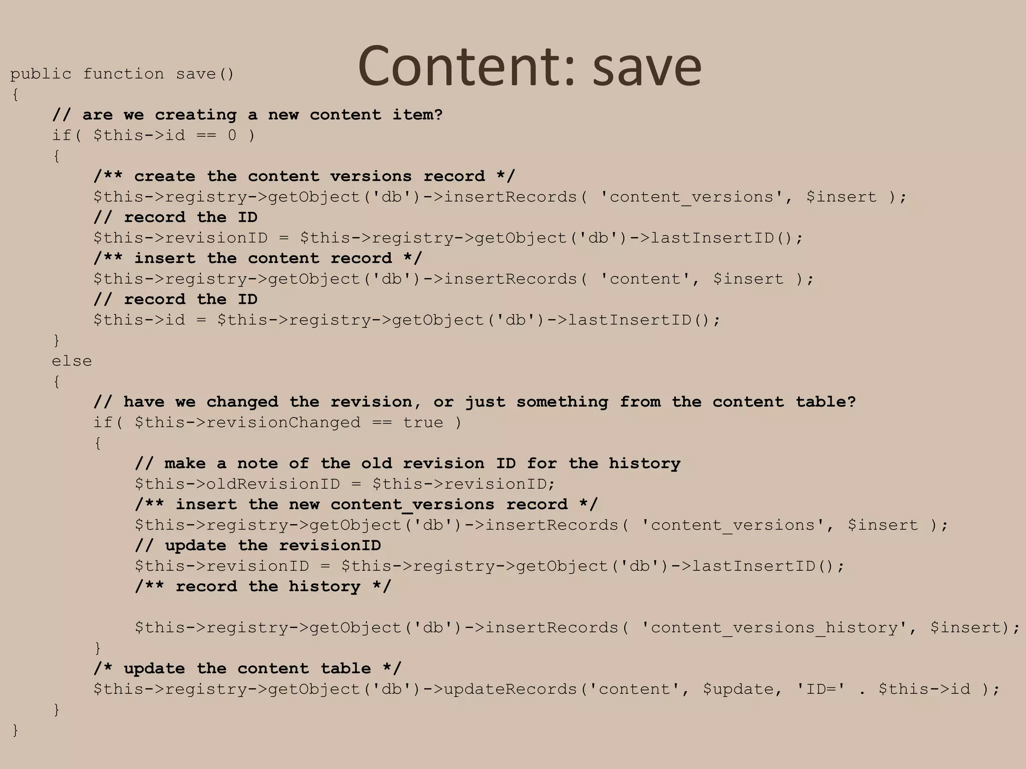 Content: savepublic function save(){    // are we creating a new content item?    if( $this->id == 0 )    {/** create the content versions record */        $this->registry->getObject('db')->insertRecords( 'content_versions', $insert );// record the ID        $this->revisionID = $this->registry->getObject('db')->lastInsertID();/** insert the content record */        $this->registry->getObject('db')->insertRecords( 'content', $insert );// record the ID        $this->id = $this->registry->getObject('db')->lastInsertID();    }    else    {// have we changed the revision, or just something from the content table?        if( $this->revisionChanged == true )        {// make a note of the old revision ID for the history            $this->oldRevisionID = $this->revisionID;/** insert the new content_versions record */            $this->registry->getObject('db')->insertRecords( 'content_versions', $insert );// update the revisionID            $this->revisionID = $this->registry->getObject('db')->lastInsertID();/** record the history */            $this->registry->getObject('db')->insertRecords( 'content_versions_history', $insert);        }/* update the content table */        $this->registry->getObject('db')->updateRecords('content', $update, 'ID=' . $this->id );    }}