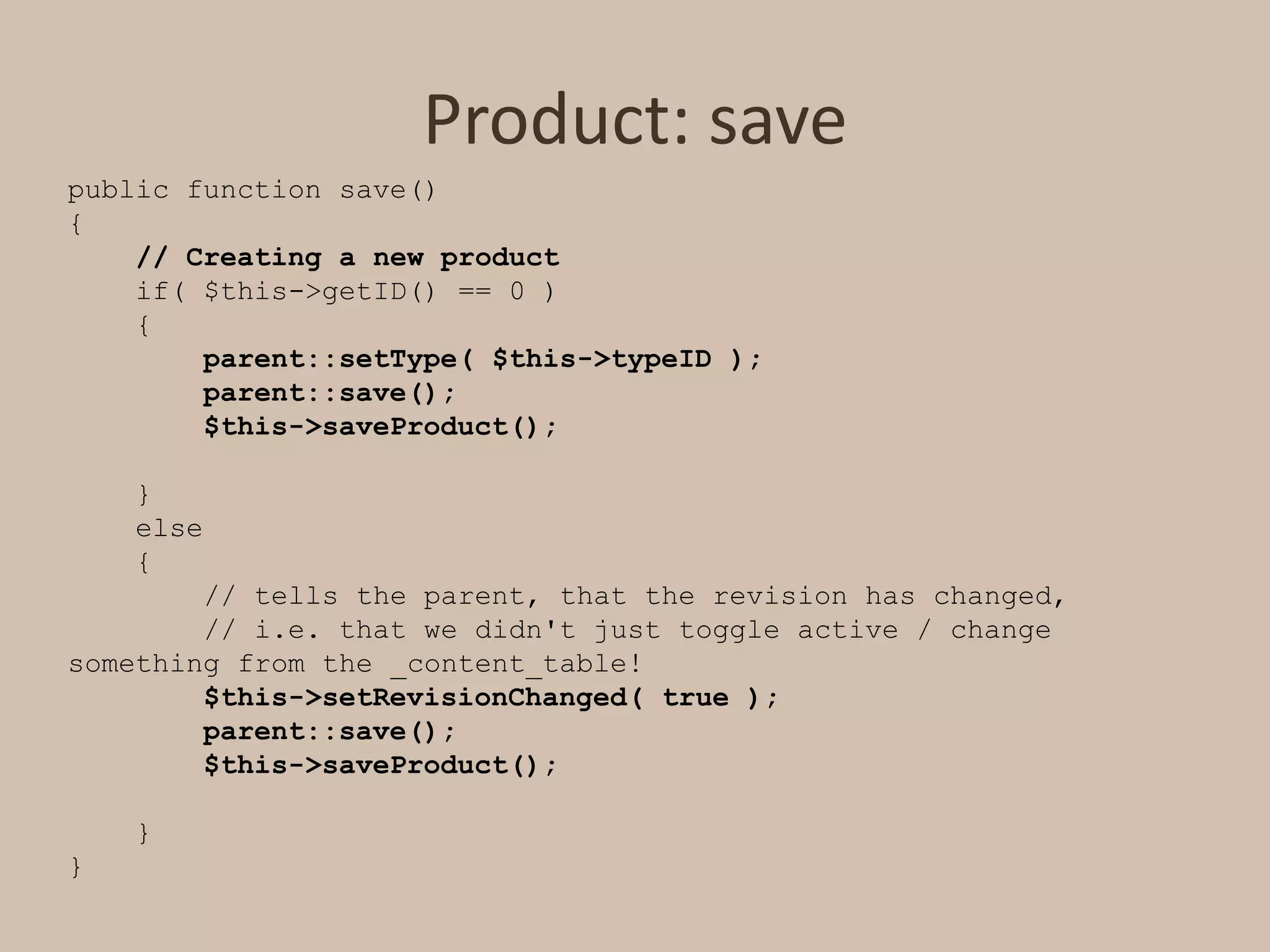 Product: savepublic function save(){// Creating a new product    if( $this->getID() == 0 )    {parent::setType( $this->typeID );        parent::save();        $this->saveProduct();    }    else    {        // tells the parent, that the revision has changed,         // i.e. that we didn't just toggle active / change something from the _content_table!$this->setRevisionChanged( true );        parent::save();        $this->saveProduct();    }}