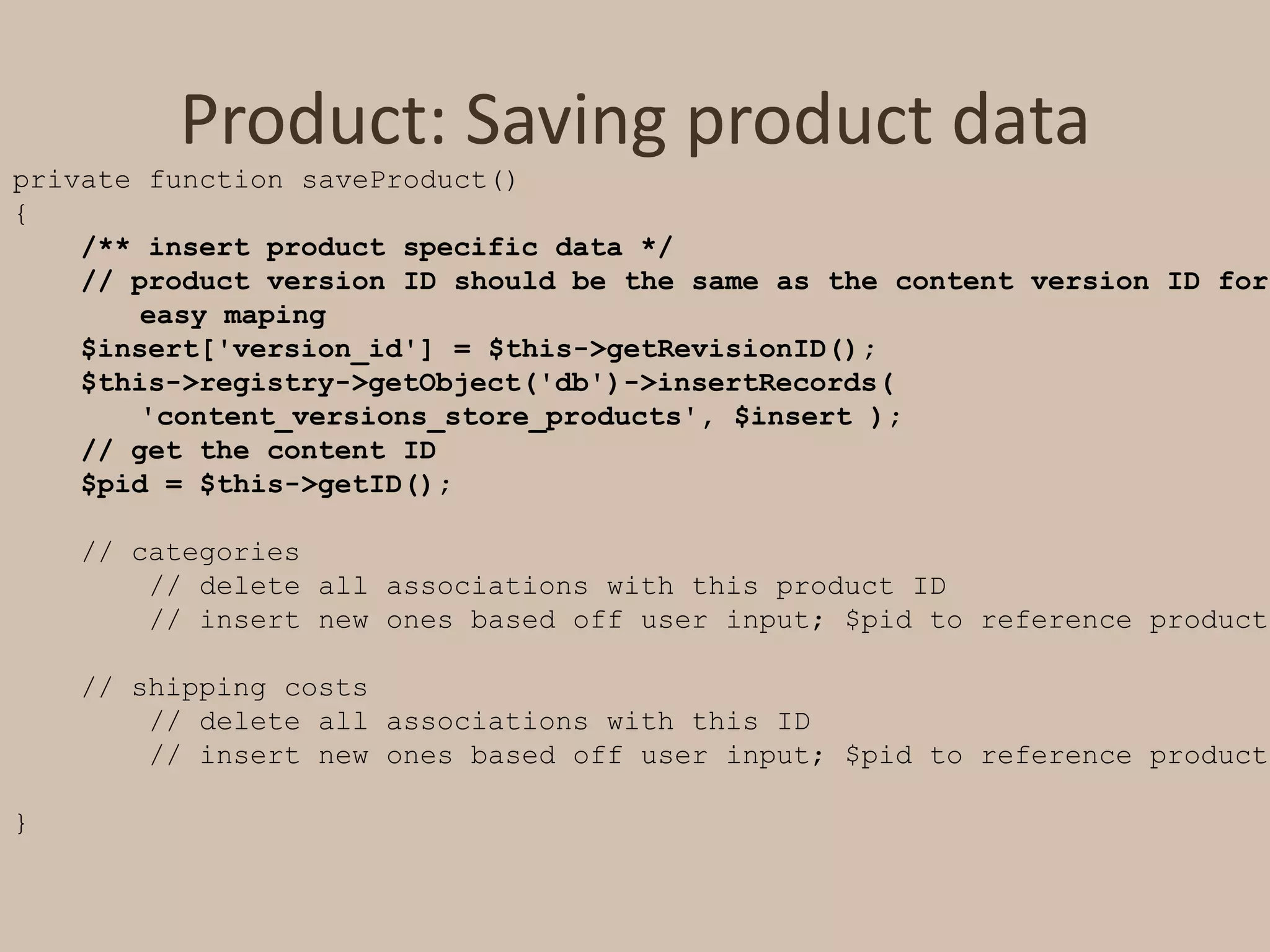 Product: Saving product dataprivate function saveProduct(){/** insert product specific data */    // product version ID should be the same as the content version ID for 	easy maping    $insert['version_id'] = $this->getRevisionID();    $this->registry->getObject('db')->insertRecords( 	'content_versions_store_products', $insert );    // get the content ID    $pid = $this->getID();    // categories        // delete all associations with this product ID        // insert new ones based off user input; $pid to reference product    // shipping costs        // delete all associations with this ID        // insert new ones based off user input; $pid to reference product}