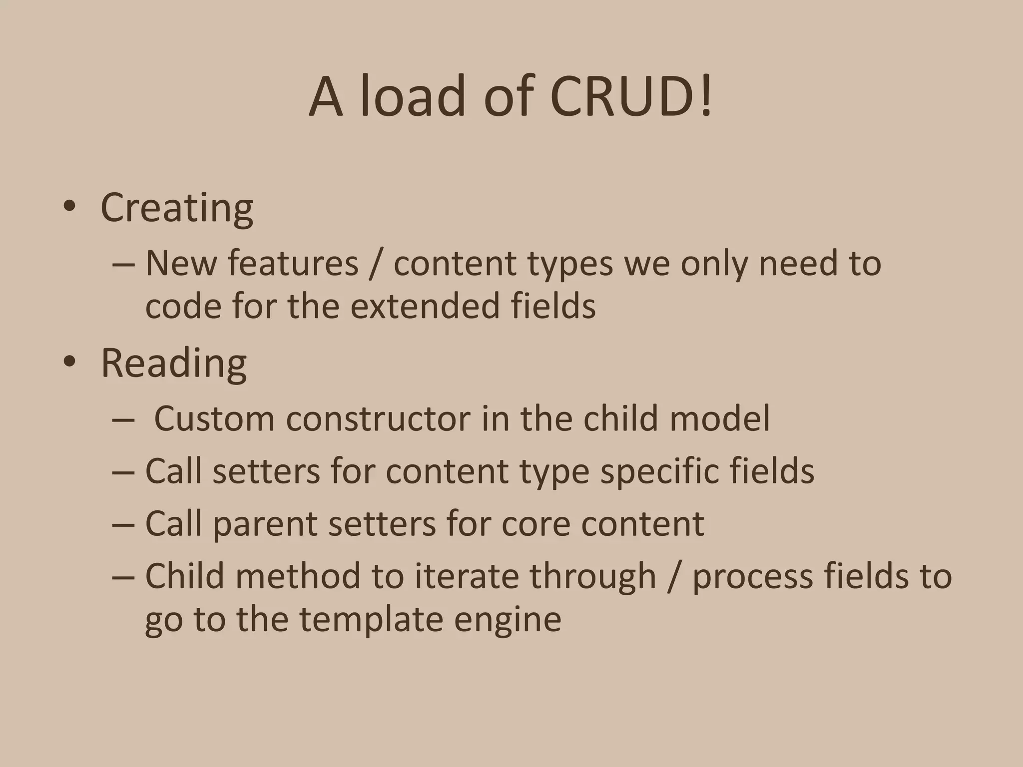 A load of CRUD!CreatingNew features / content types we only need to code for the extended fieldsReading Custom constructor in the child modelCall setters for content type specific fieldsCall parent setters for core contentChild method to iterate through / process fields to go to the template engine