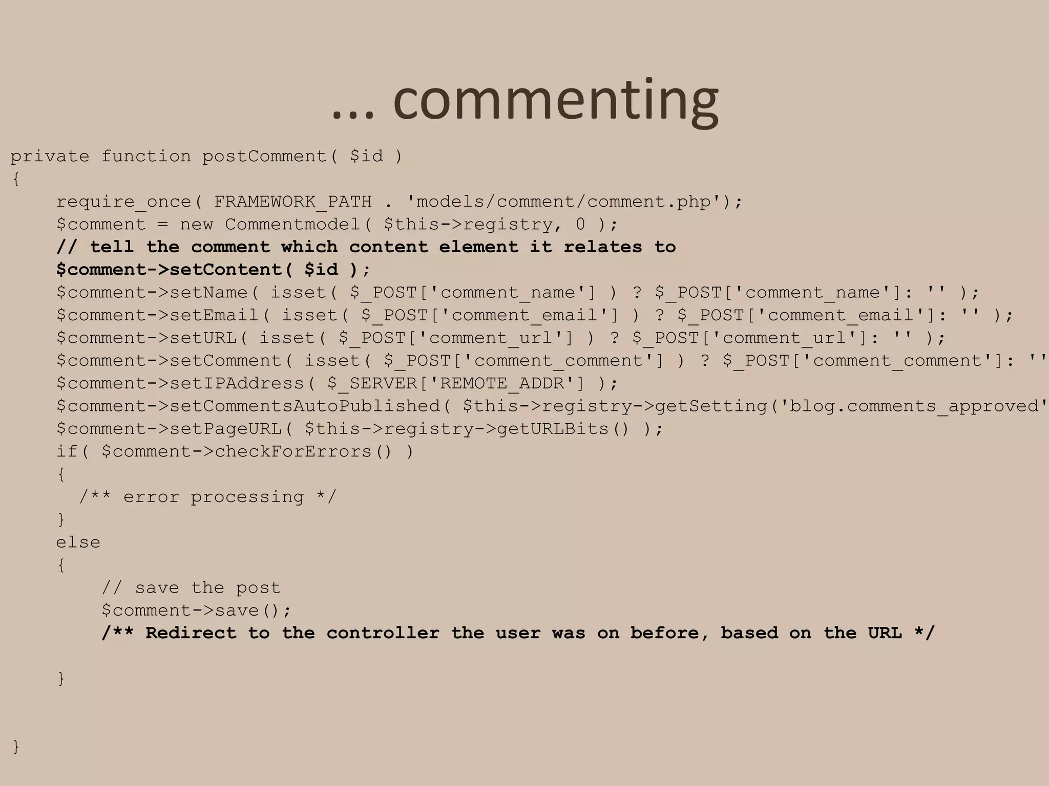 ... commentingprivate function postComment( $id ){require_once( FRAMEWORK_PATH . 'models/comment/comment.php');    $comment = new Commentmodel( $this->registry, 0 );    // tell the comment which content element it relates to    $comment->setContent( $id );    $comment->setName( isset( $_POST['comment_name'] ) ? $_POST['comment_name']: '' );    $comment->setEmail( isset( $_POST['comment_email'] ) ? $_POST['comment_email']: '' );    $comment->setURL( isset( $_POST['comment_url'] ) ? $_POST['comment_url']: '' );    $comment->setComment( isset( $_POST['comment_comment'] ) ? $_POST['comment_comment']: '' );    $comment->setIPAddress( $_SERVER['REMOTE_ADDR'] );    $comment->setCommentsAutoPublished( $this->registry->getSetting('blog.comments_approved') );    $comment->setPageURL( $this->registry->getURLBits() );    if( $comment->checkForErrors() )    {      /** error processing */    }    else    {        // save the post        $comment->save();/** Redirect to the controller the user was on before, based on the URL */    }}