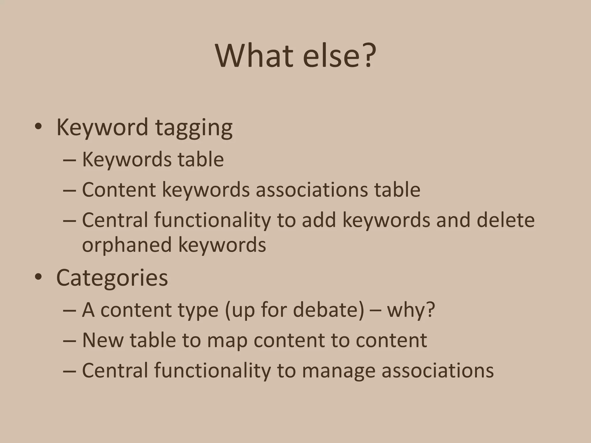 What else?Keyword taggingKeywords tableContent keywords associations tableCentral functionality to add keywords and delete orphaned keywordsCategoriesA content type (up for debate) – why?New table to map content to contentCentral functionality to manage associations
