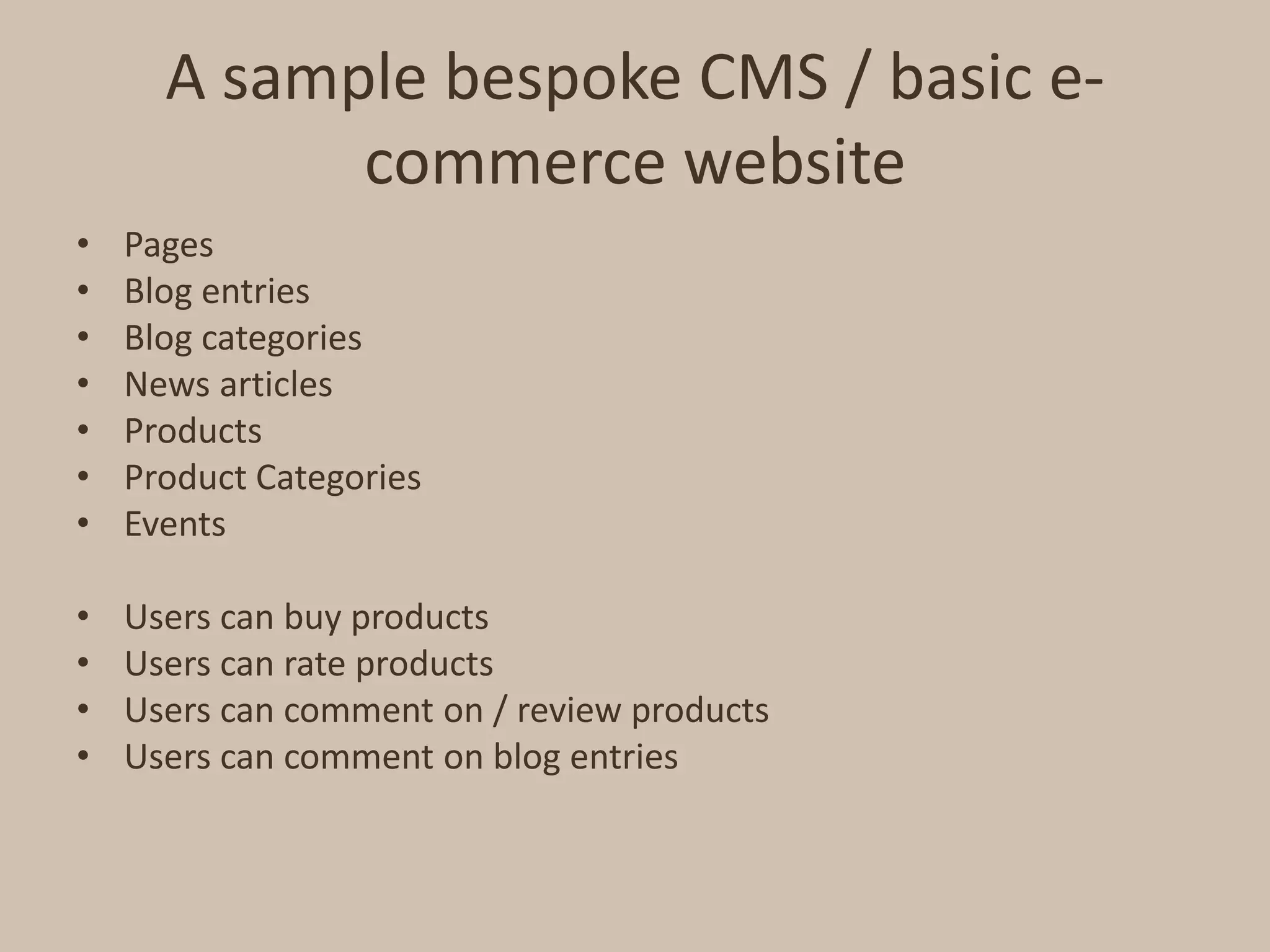 A sample bespoke CMS / basic e-commerce websitePagesBlog entriesBlog categoriesNews articlesProductsProduct CategoriesEventsUsers can buy productsUsers can rate productsUsers can comment on / review productsUsers can comment on blog entries
