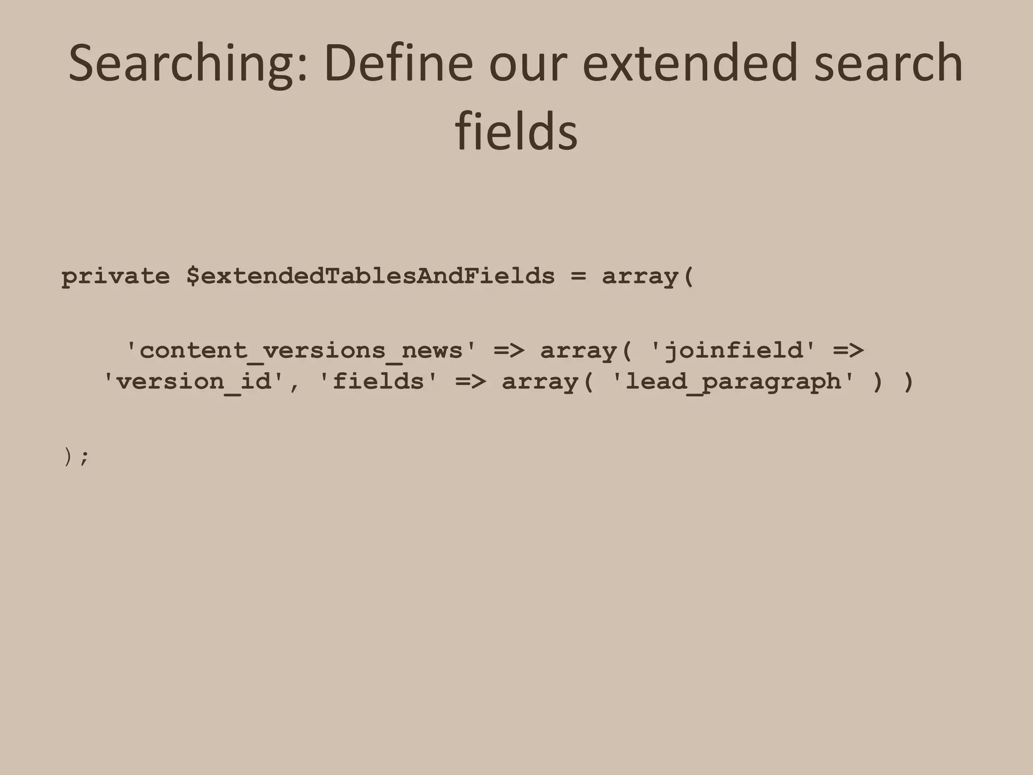 Searching: Define our extended search fieldsprivate $extendedTablesAndFields = array(     'content_versions_news' => array( 'joinfield' => 'version_id', 'fields' => array( 'lead_paragraph' ) ) );