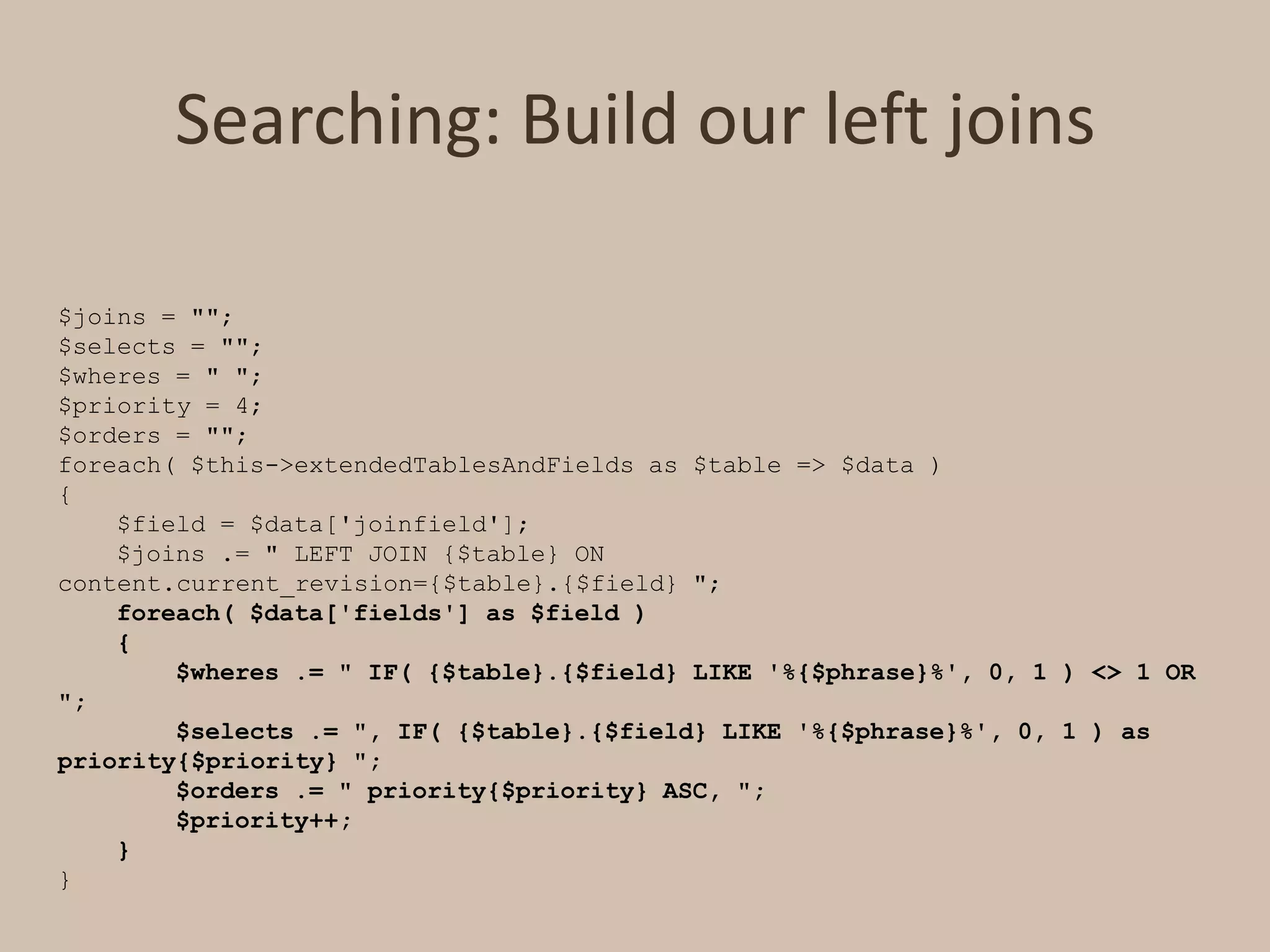 Searching: Build our left joins$joins = "";$selects = "";$wheres = " ";$priority = 4;$orders = "";foreach( $this->extendedTablesAndFields as $table => $data ){    $field = $data['joinfield'];    $joins .= " LEFT JOIN {$table} ON content.current_revision={$table}.{$field} ";    foreach( $data['fields'] as $field )    {        $wheres .= " IF( {$table}.{$field} LIKE '%{$phrase}%', 0, 1 ) <> 1 OR ";        $selects .= ", IF( {$table}.{$field} LIKE '%{$phrase}%', 0, 1 ) as priority{$priority} ";        $orders .= " priority{$priority} ASC, ";        $priority++;    }}