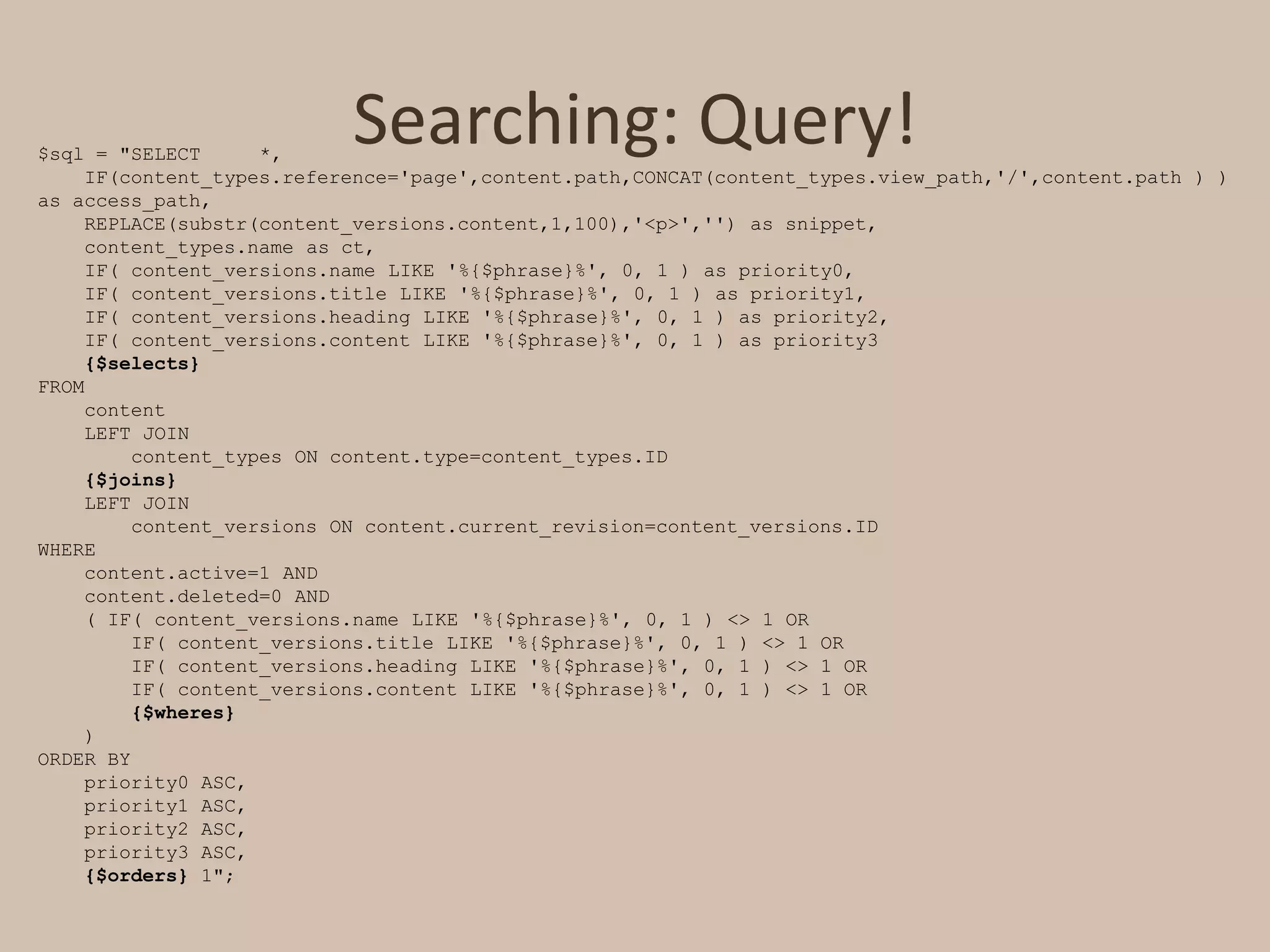 Searching: Query!$sql = "SELECT     *,     IF(content_types.reference='page',content.path,CONCAT(content_types.view_path,'/',content.path ) ) as access_path,     REPLACE(substr(content_versions.content,1,100),'<p>','') as snippet,     content_types.name as ct,     IF( content_versions.name LIKE '%{$phrase}%', 0, 1 ) as priority0,     IF( content_versions.title LIKE '%{$phrase}%', 0, 1 ) as priority1,     IF( content_versions.heading LIKE '%{$phrase}%', 0, 1 ) as priority2,     IF( content_versions.content LIKE '%{$phrase}%', 0, 1 ) as priority3 {$selects} FROM     content     LEFT JOIN content_types ON content.type=content_types.ID{$joins}     LEFT JOIN content_versions ON content.current_revision=content_versions.ID WHERE content.active=1 AND content.deleted=0 AND     ( IF( content_versions.name LIKE '%{$phrase}%', 0, 1 ) <> 1 OR         IF( content_versions.title LIKE '%{$phrase}%', 0, 1 ) <> 1 OR         IF( content_versions.heading LIKE '%{$phrase}%', 0, 1 ) <> 1 OR         IF( content_versions.content LIKE '%{$phrase}%', 0, 1 ) <> 1 OR{$wheres}     ) ORDER BY     priority0 ASC,     priority1 ASC,     priority2 ASC,     priority3 ASC, {$orders} 1";