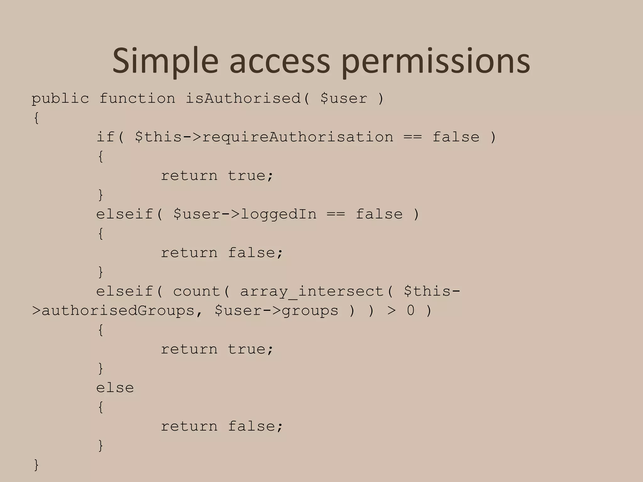 Simple access permissionspublic function isAuthorised( $user ){	if( $this->requireAuthorisation == false )	{		return true;	}elseif( $user->loggedIn == false )	{		return false;	}elseif( count( array_intersect( $this->authorisedGroups, $user->groups ) ) > 0 )	{		return true;	}	else	{		return false;	}}