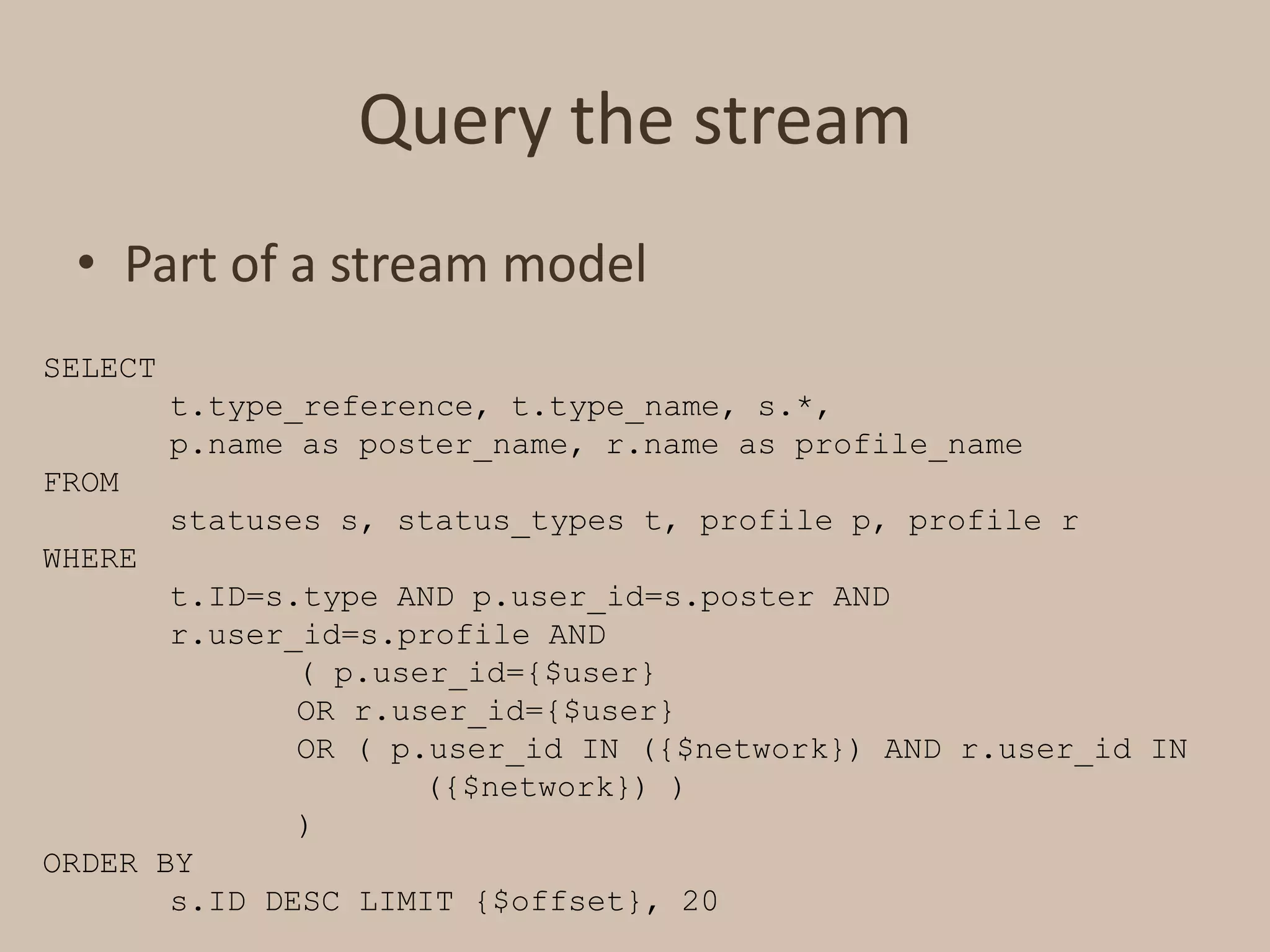 Query the streamPart of a stream modelSELECT t.type_reference, t.type_name, s.*, p.name as poster_name, r.name as profile_nameFROM 	statuses s, status_types t, profile p, profile r WHERE 	t.ID=s.type AND p.user_id=s.poster AND r.user_id=s.profileAND 		( p.user_id={$user} 		OR r.user_id={$user} 		OR ( p.user_id IN ({$network}) AND r.user_id IN 			({$network}) ) 		)ORDER BY 	s.ID DESC LIMIT {$offset}, 20