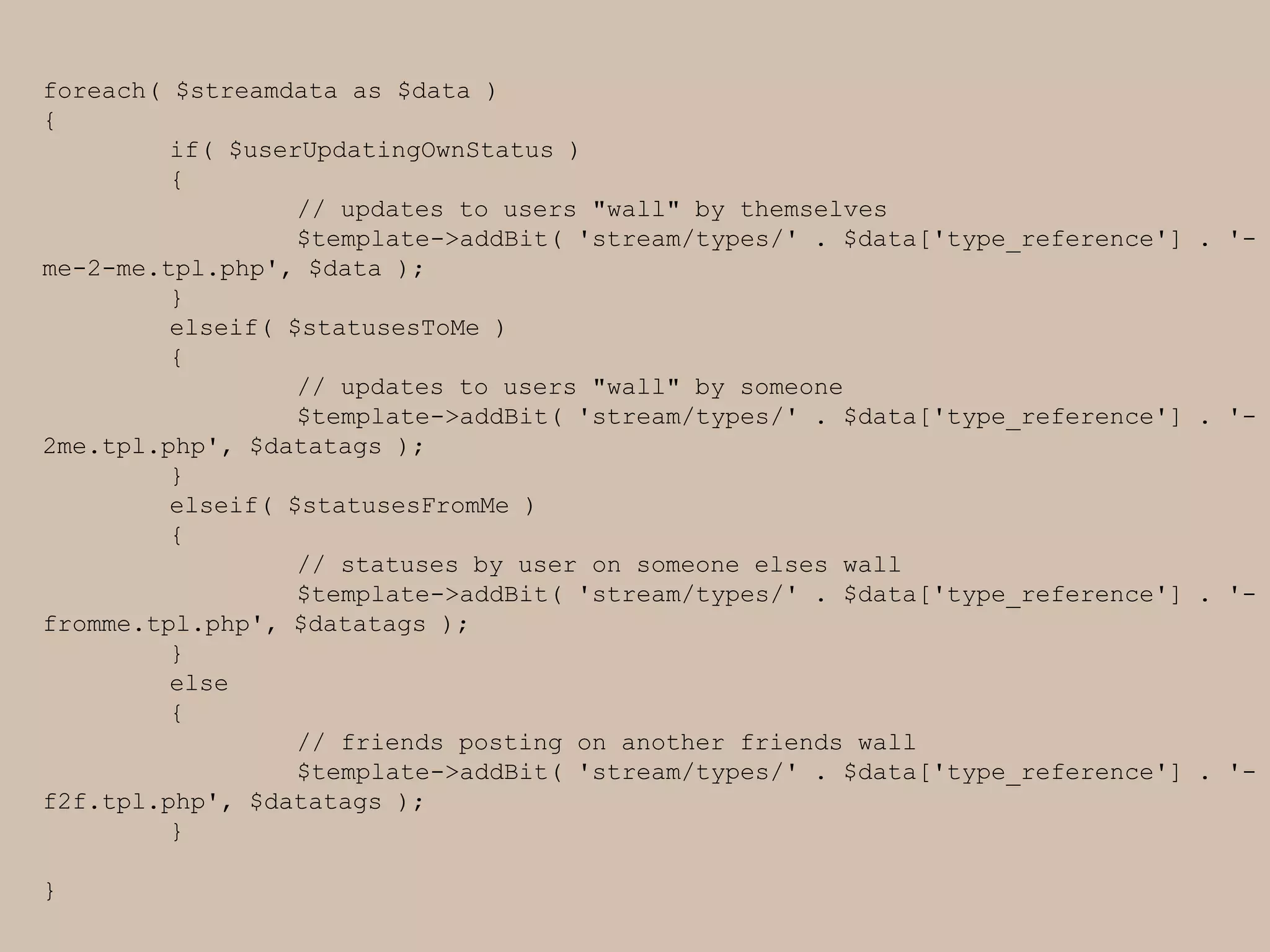 foreach( $streamdata as $data ){		if( $userUpdatingOwnStatus )	{		// updates to users "wall" by themselves		$template->addBit( 'stream/types/' . $data['type_reference'] . '-me-2-me.tpl.php', $data );	}elseif( $statusesToMe )	{		// updates to users "wall" by someone		$template->addBit( 'stream/types/' . $data['type_reference'] . '-2me.tpl.php', $datatags );		}elseif( $statusesFromMe )	{		// statuses by user on someone elses wall		$template->addBit( 'stream/types/' . $data['type_reference'] . '-fromme.tpl.php', $datatags );		}	else	{		// friends posting on another friends wall		$template->addBit( 'stream/types/' . $data['type_reference'] . '-f2f.tpl.php', $datatags );			}}