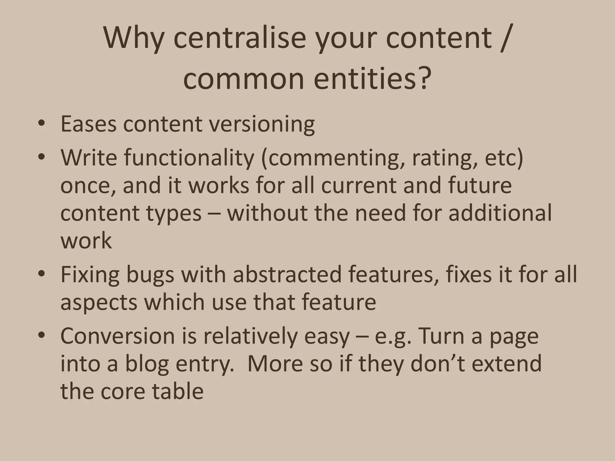 Why centralise your content / common entities?Eases content versioningWrite functionality (commenting, rating, etc) once, and it works for all current and future content types – without the need for additional workFixing bugs with abstracted features, fixes it for all aspects which use that featureConversion is relatively easy – e.g. Turn a page into a blog entry.  More so if they don’t extend the core table