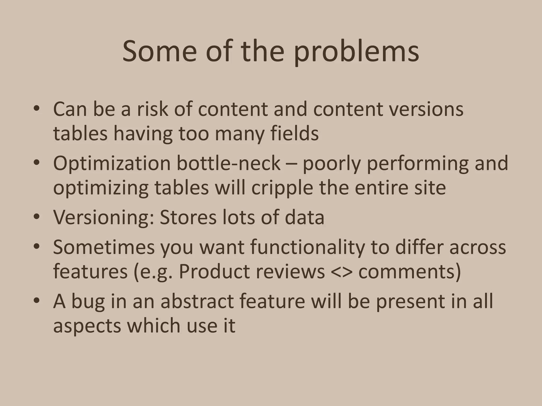 Some of the problemsCan be a risk of content and content versions tables having too many fieldsOptimization bottle-neck – poorly performing and optimizing tables will cripple the entire siteVersioning: Stores lots of dataSometimes you want functionality to differ across features (e.g. Product reviews <> comments)A bug in an abstract feature will be present in all aspects which use it
