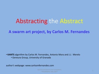 Abstracting the Abstract
  A swarm art project, by Carlos M. Fernandes




• KANTS algorithm by Carlos M. Fernandes, Antonio Mora and J.J. Merelo
    • Geneura Group, University of Granada


author’s webpage: www.carlosmfernandes.com
                             GECCO Evolutionary Art Competion,
                                                                         1
                                  Philadelphia, USA, 2012
 