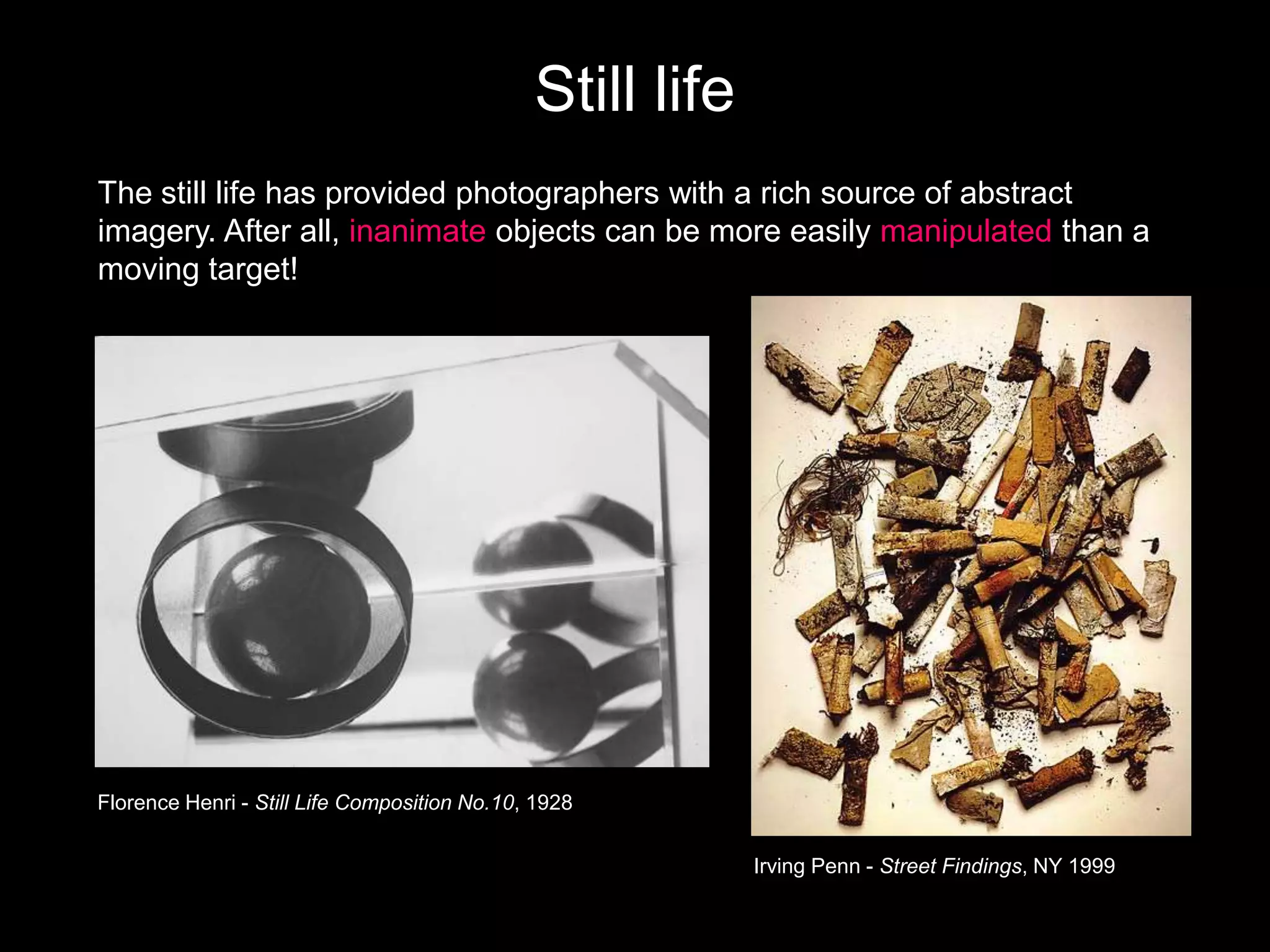 Still life
The still life has provided photographers with a rich source of abstract
imagery. After all, inanimate objects can be more easily manipulated than a
moving target!

Florence Henri - Still Life Composition No.10, 1928

Irving Penn - Street Findings, NY 1999

 