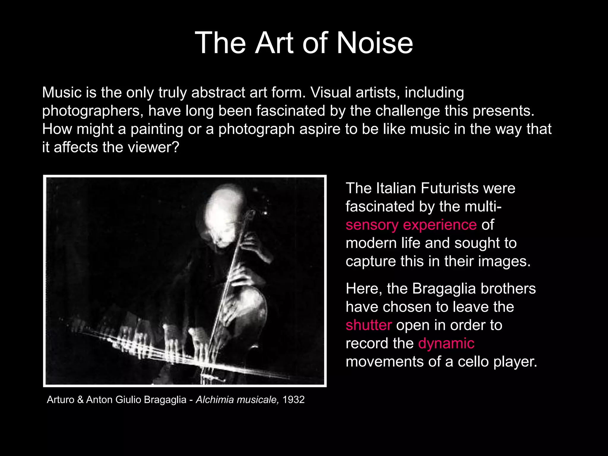 The Art of Noise
Music is the only truly abstract art form. Visual artists, including
photographers, have long been fascinated by the challenge this presents.
How might a painting or a photograph aspire to be like music in the way that
it affects the viewer?
The Italian Futurists were
fascinated by the multisensory experience of
modern life and sought to
capture this in their images.
Here, the Bragaglia brothers
have chosen to leave the
shutter open in order to
record the dynamic
movements of a cello player.
Arturo & Anton Giulio Bragaglia - Alchimia musicale, 1932

 