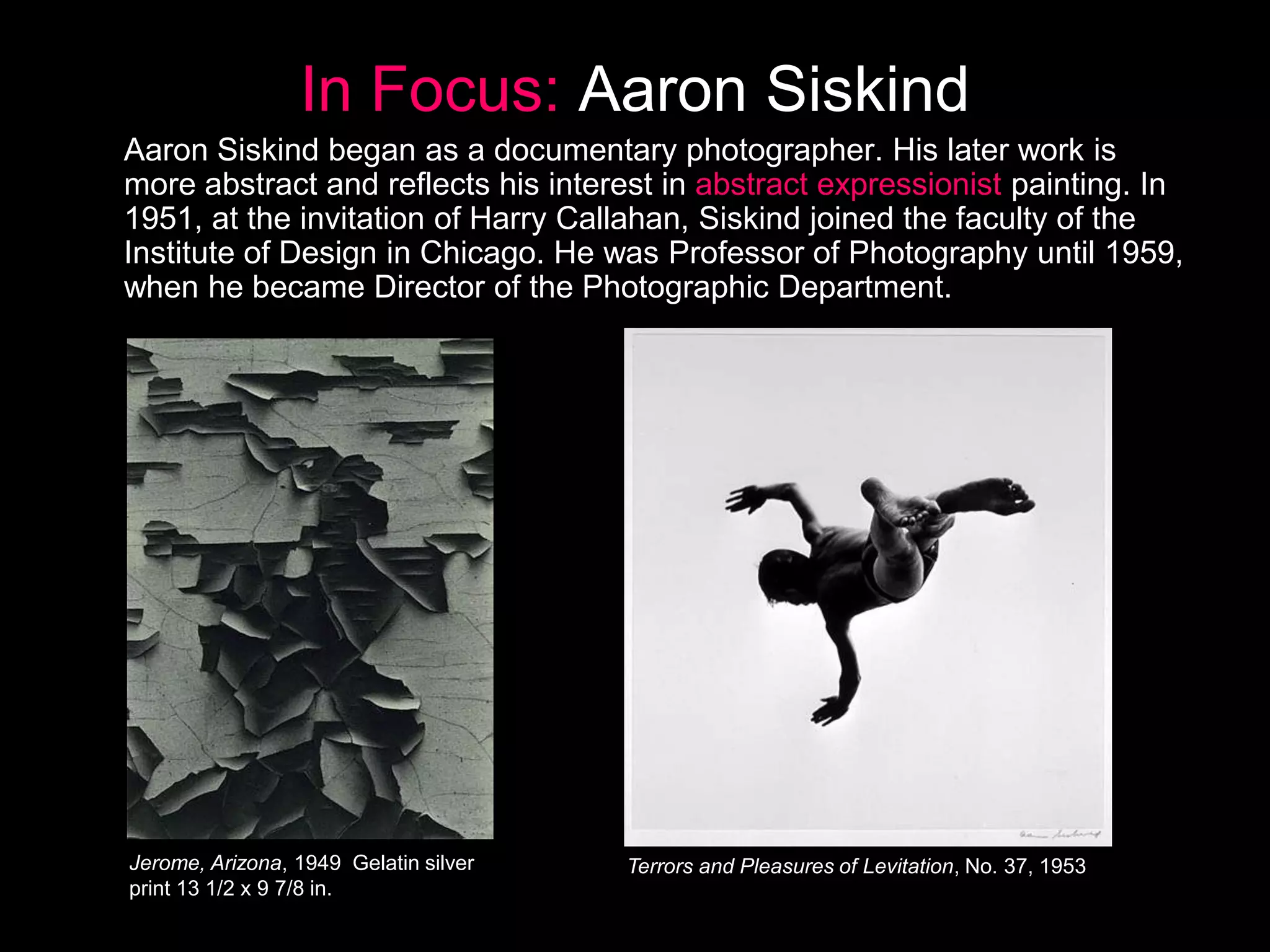 In Focus: Aaron Siskind
Aaron Siskind began as a documentary photographer. His later work is
more abstract and reflects his interest in abstract expressionist painting. In
1951, at the invitation of Harry Callahan, Siskind joined the faculty of the
Institute of Design in Chicago. He was Professor of Photography until 1959,
when he became Director of the Photographic Department.

Jerome, Arizona, 1949 Gelatin silver
print 13 1/2 x 9 7/8 in.

Terrors and Pleasures of Levitation, No. 37, 1953

 