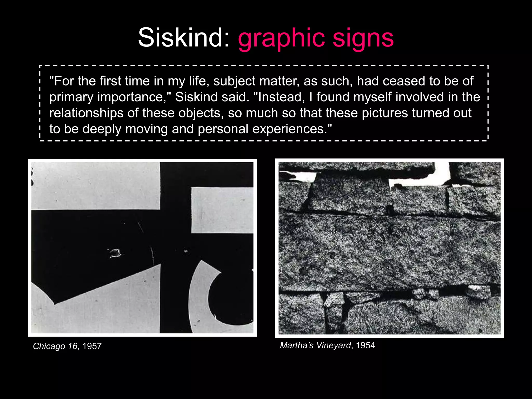 Siskind: graphic signs
"For the first time in my life, subject matter, as such, had ceased to be of
primary importance," Siskind said. "Instead, I found myself involved in the
relationships of these objects, so much so that these pictures turned out
to be deeply moving and personal experiences."

Chicago 16, 1957

Martha’s Vineyard, 1954

 