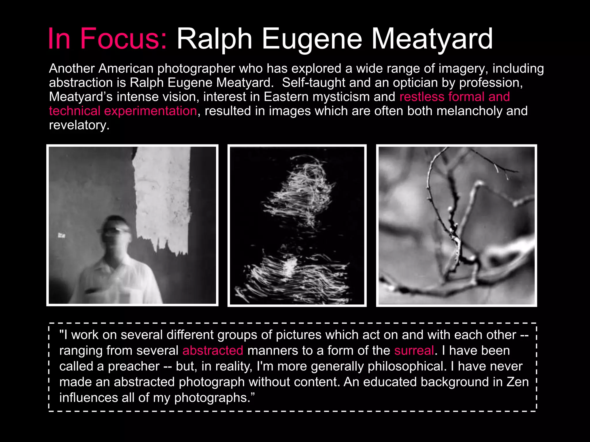 In Focus: Ralph Eugene Meatyard
Another American photographer who has explored a wide range of imagery, including
abstraction is Ralph Eugene Meatyard. Self-taught and an optician by profession,
Meatyard’s intense vision, interest in Eastern mysticism and restless formal and
technical experimentation, resulted in images which are often both melancholy and
revelatory.

"I work on several different groups of pictures which act on and with each other -ranging from several abstracted manners to a form of the surreal. I have been
called a preacher -- but, in reality, I'm more generally philosophical. I have never
made an abstracted photograph without content. An educated background in Zen
influences all of my photographs.‖

 