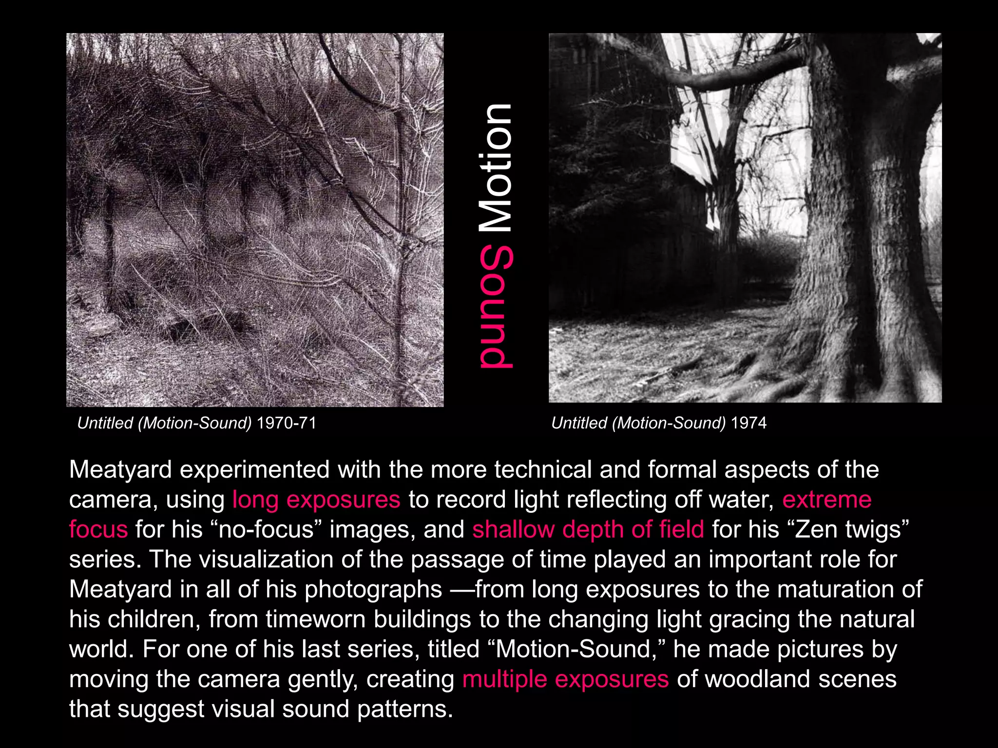 Motion
Sound

Untitled (Motion-Sound) 1970-71

Untitled (Motion-Sound) 1974

Meatyard experimented with the more technical and formal aspects of the
camera, using long exposures to record light reflecting off water, extreme
focus for his ―no-focus‖ images, and shallow depth of field for his ―Zen twigs‖
series. The visualization of the passage of time played an important role for
Meatyard in all of his photographs —from long exposures to the maturation of
his children, from timeworn buildings to the changing light gracing the natural
world. For one of his last series, titled ―Motion-Sound,‖ he made pictures by
moving the camera gently, creating multiple exposures of woodland scenes
that suggest visual sound patterns.

 