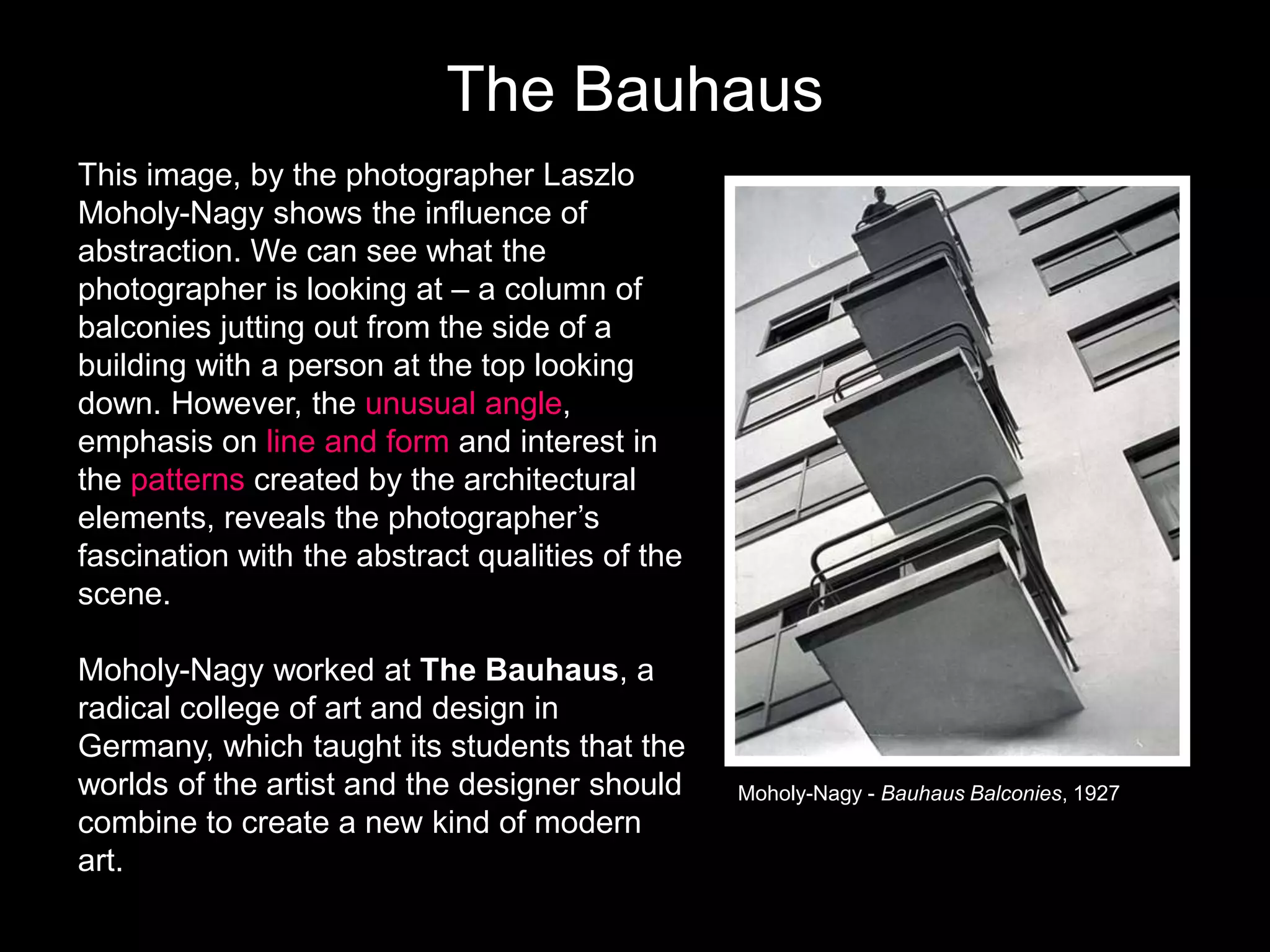 The Bauhaus
This image, by the photographer Laszlo
Moholy-Nagy shows the influence of
abstraction. We can see what the
photographer is looking at – a column of
balconies jutting out from the side of a
building with a person at the top looking
down. However, the unusual angle,
emphasis on line and form and interest in
the patterns created by the architectural
elements, reveals the photographer’s
fascination with the abstract qualities of the
scene.
Moholy-Nagy worked at The Bauhaus, a
radical college of art and design in
Germany, which taught its students that the
worlds of the artist and the designer should
combine to create a new kind of modern
art.

Moholy-Nagy - Bauhaus Balconies, 1927

 