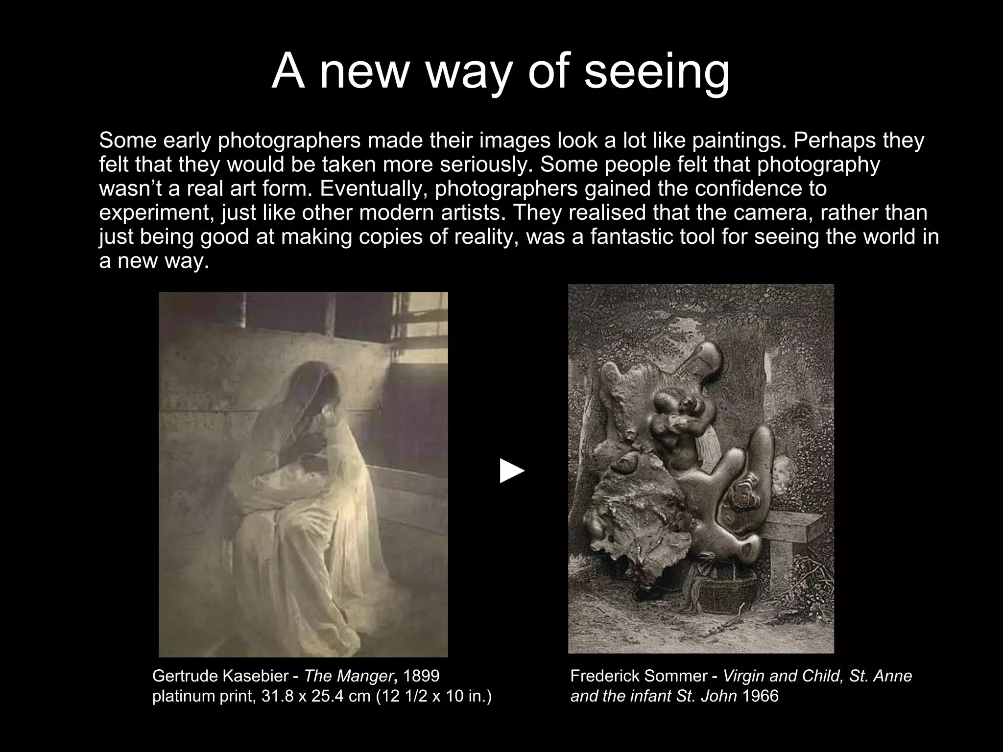 A new way of seeing
Some early photographers made their images look a lot like paintings. Perhaps they
felt that they would be taken more seriously. Some people felt that photography
wasn’t a real art form. Eventually, photographers gained the confidence to
experiment, just like other modern artists. They realised that the camera, rather than
just being good at making copies of reality, was a fantastic tool for seeing the world in
a new way.

Gertrude Kasebier - The Manger, 1899
platinum print, 31.8 x 25.4 cm (12 1/2 x 10 in.)

Frederick Sommer - Virgin and Child, St. Anne
and the infant St. John 1966

 