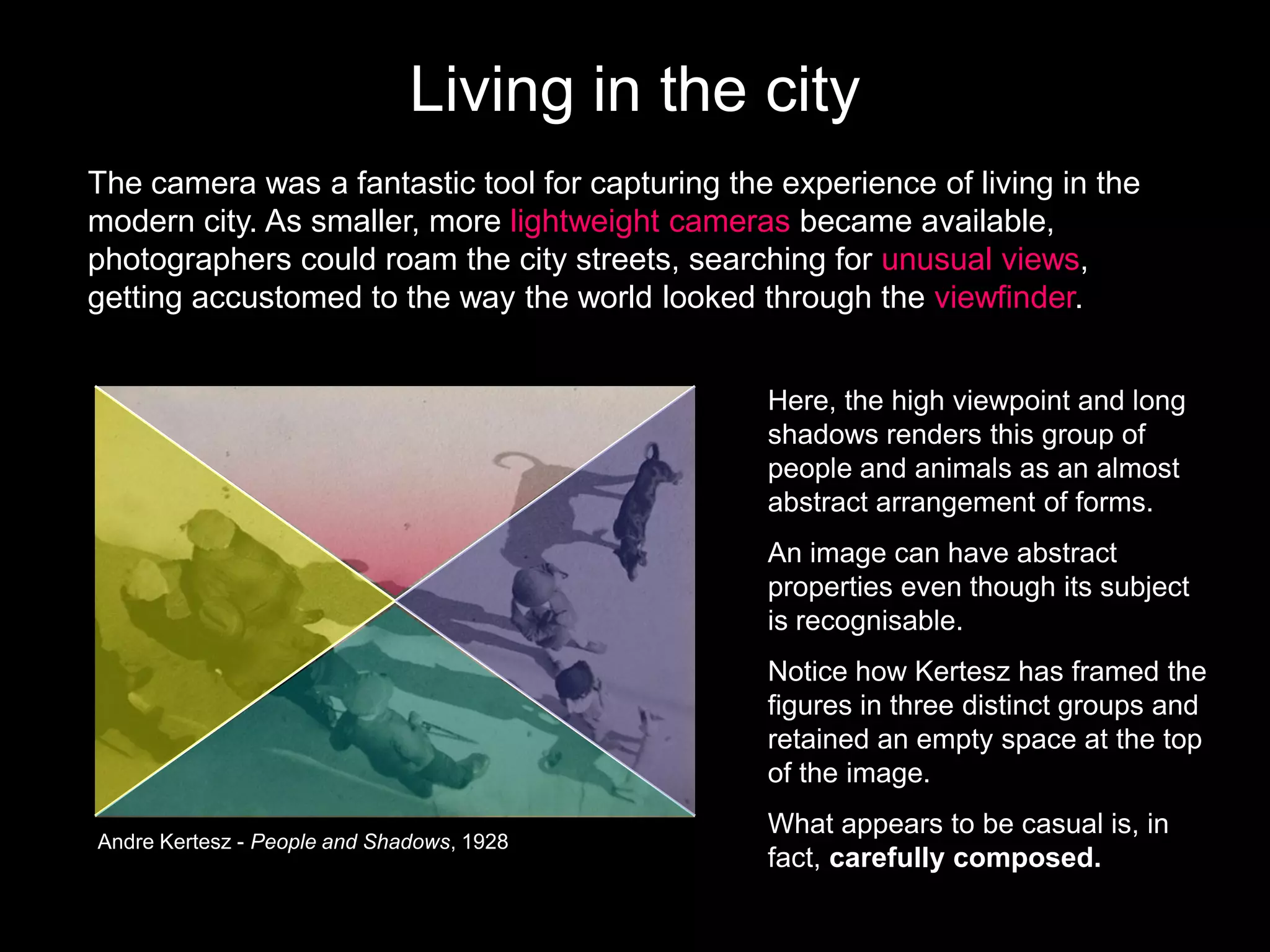 Living in the city
The camera was a fantastic tool for capturing the experience of living in the
modern city. As smaller, more lightweight cameras became available,
photographers could roam the city streets, searching for unusual views,
getting accustomed to the way the world looked through the viewfinder.
Here, the high viewpoint and long
shadows renders this group of
people and animals as an almost
abstract arrangement of forms.
An image can have abstract
properties even though its subject
is recognisable.

Notice how Kertesz has framed the
figures in three distinct groups and
retained an empty space at the top
of the image.
Andre Kertesz - People and Shadows, 1928

What appears to be casual is, in
fact, carefully composed.

 