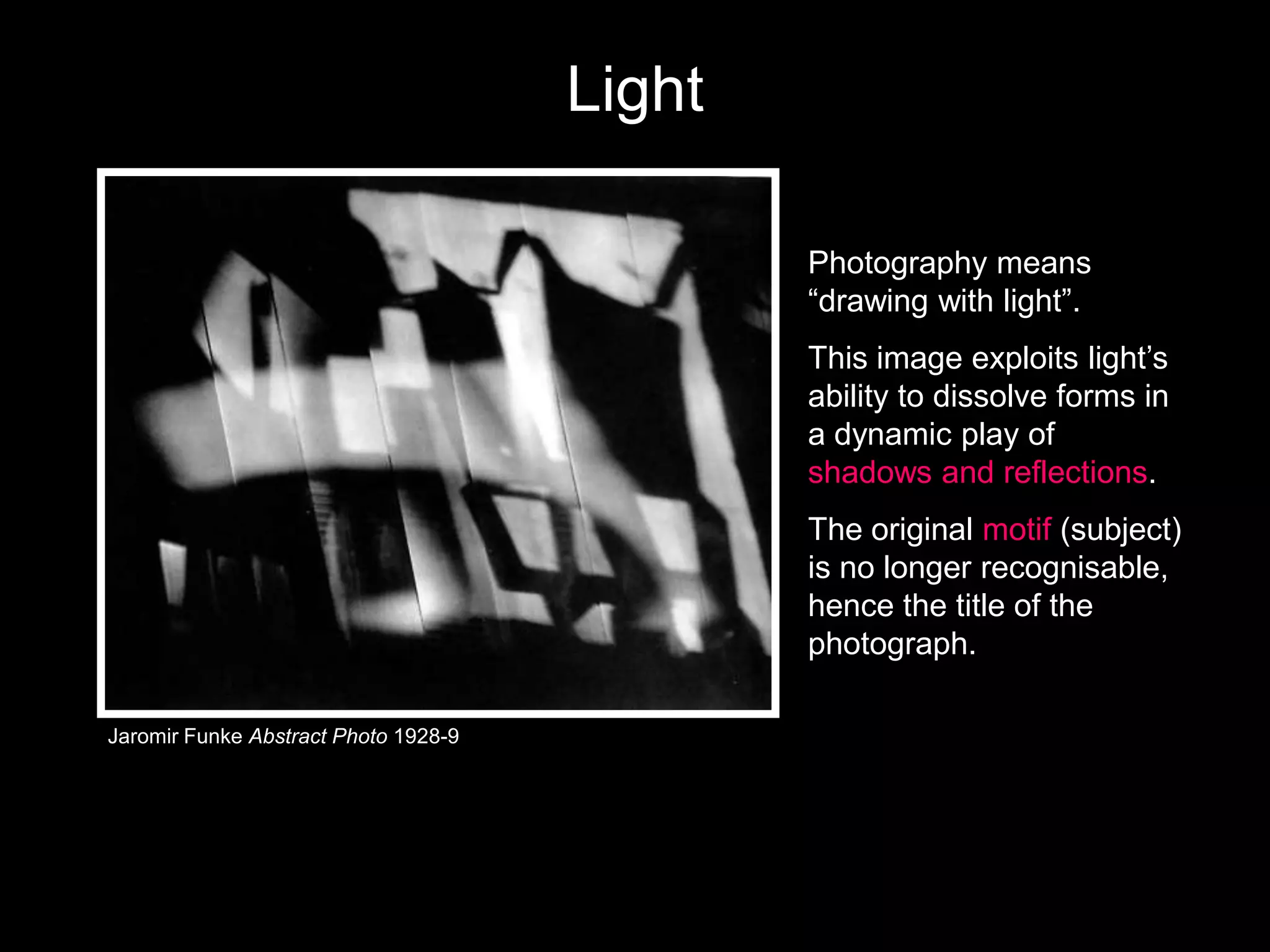 Light
Photography means
―drawing with light‖.
This image exploits light’s
ability to dissolve forms in
a dynamic play of
shadows and reflections.

The original motif (subject)
is no longer recognisable,
hence the title of the
photograph.
Jaromir Funke Abstract Photo 1928-9

 