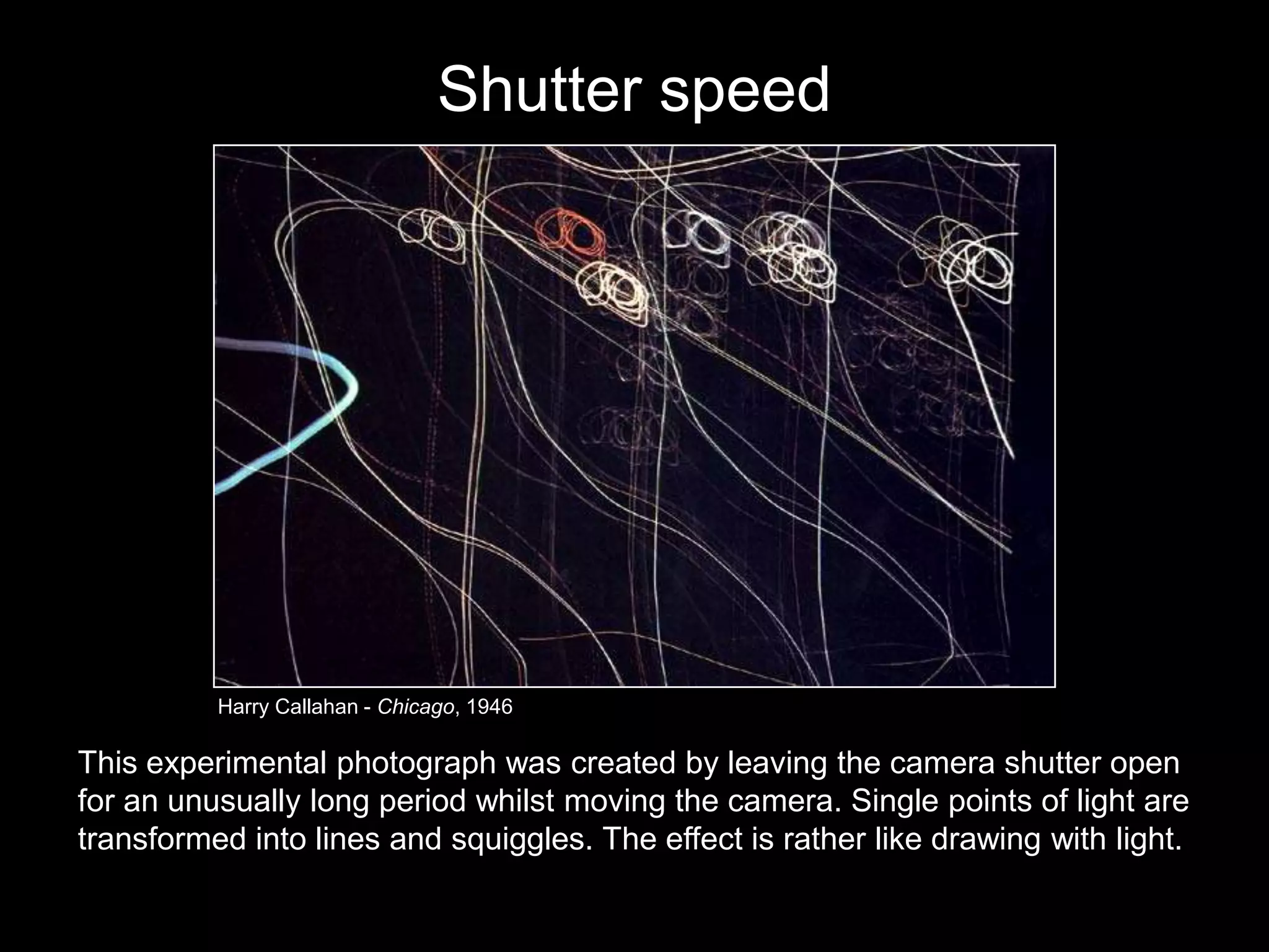 Shutter speed

Harry Callahan - Chicago, 1946

This experimental photograph was created by leaving the camera shutter open
for an unusually long period whilst moving the camera. Single points of light are
transformed into lines and squiggles. The effect is rather like drawing with light.

 
