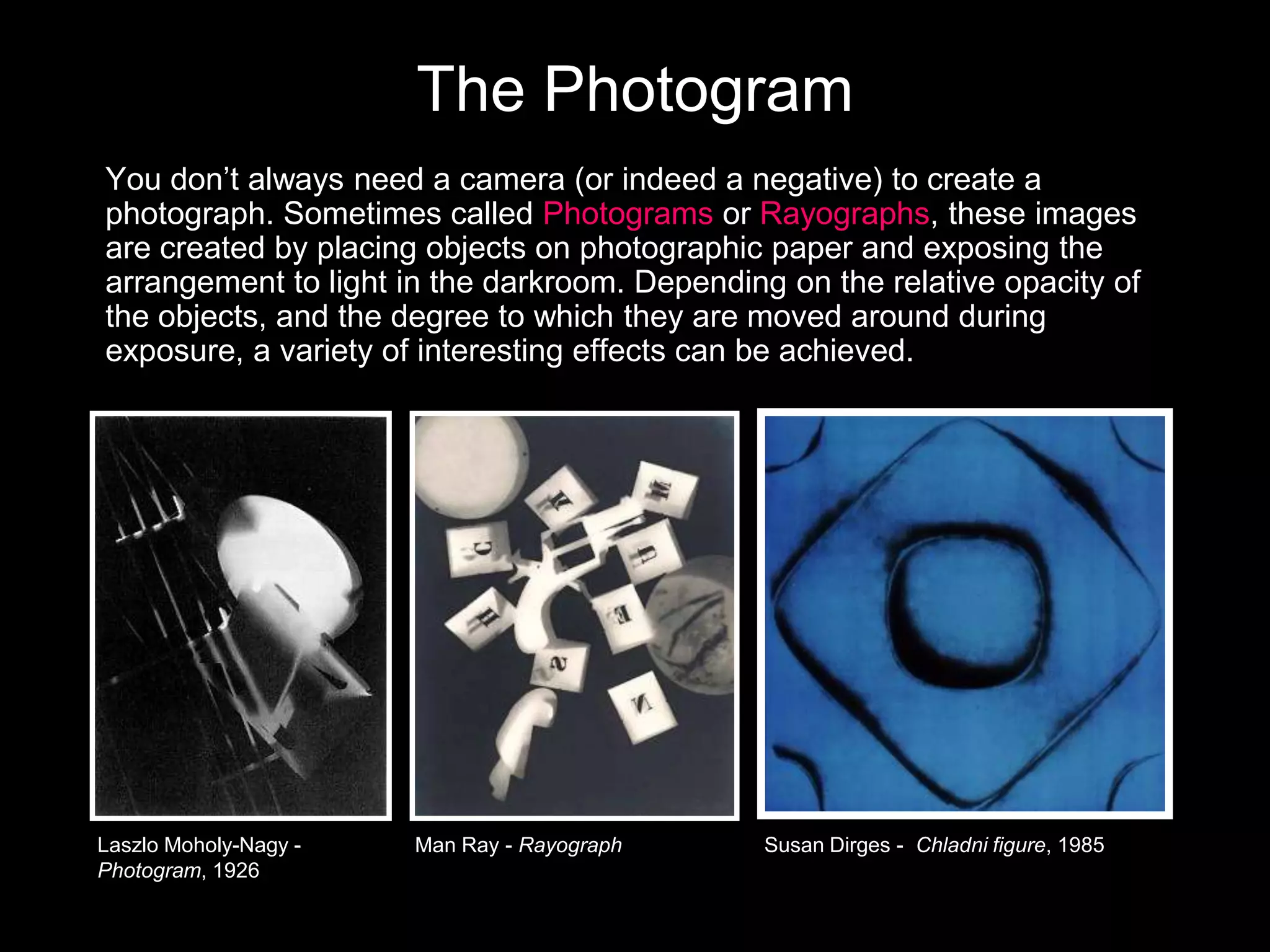 The Photogram
You don’t always need a camera (or indeed a negative) to create a
photograph. Sometimes called Photograms or Rayographs, these images
are created by placing objects on photographic paper and exposing the
arrangement to light in the darkroom. Depending on the relative opacity of
the objects, and the degree to which they are moved around during
exposure, a variety of interesting effects can be achieved.

Laszlo Moholy-Nagy Photogram, 1926

Man Ray - Rayograph

Susan Dirges - Chladni figure, 1985

 