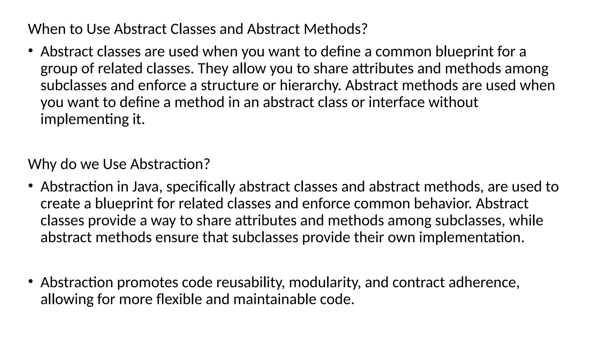 When to Use Abstract Classes and Abstract Methods?
• Abstract classes are used when you want to define a common blueprint for a
group of related classes. They allow you to share attributes and methods among
subclasses and enforce a structure or hierarchy. Abstract methods are used when
you want to define a method in an abstract class or interface without
implementing it.
Why do we Use Abstraction?
• Abstraction in Java, specifically abstract classes and abstract methods, are used to
create a blueprint for related classes and enforce common behavior. Abstract
classes provide a way to share attributes and methods among subclasses, while
abstract methods ensure that subclasses provide their own implementation.
• Abstraction promotes code reusability, modularity, and contract adherence,
allowing for more flexible and maintainable code.
 