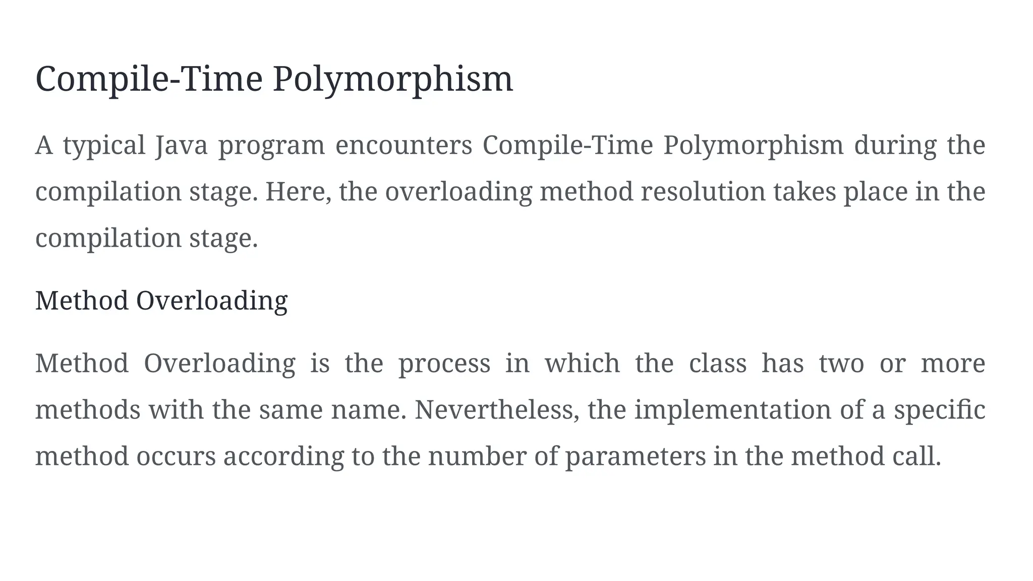 Compile-Time Polymorphism
A typical Java program encounters Compile-Time Polymorphism during the
compilation stage. Here, the overloading method resolution takes place in the
compilation stage.
Method Overloading
Method Overloading is the process in which the class has two or more
methods with the same name. Nevertheless, the implementation of a specific
method occurs according to the number of parameters in the method call.
 