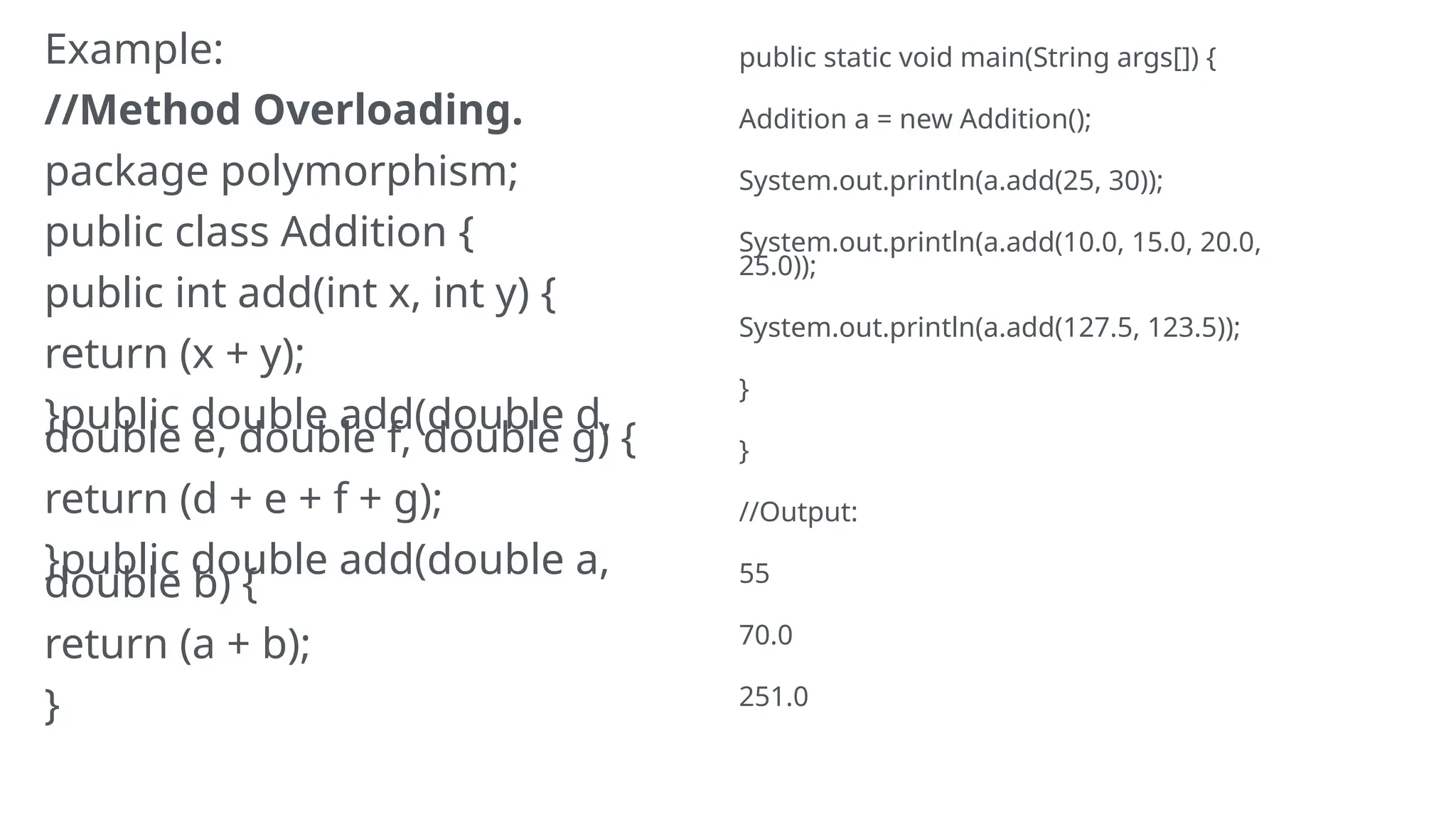 Example:
//Method Overloading.
package polymorphism;
public class Addition {
public int add(int x, int y) {
return (x + y);
}public double add(double d,
double e, double f, double g) {
return (d + e + f + g);
}public double add(double a,
double b) {
return (a + b);
}
public static void main(String args[]) {
Addition a = new Addition();
System.out.println(a.add(25, 30));
System.out.println(a.add(10.0, 15.0, 20.0,
25.0));
System.out.println(a.add(127.5, 123.5));
}
}
//Output:
55
70.0
251.0
 