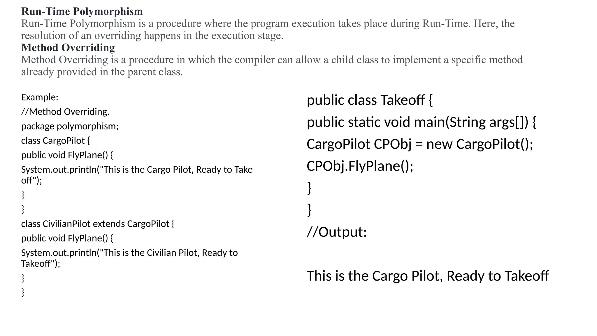 Run-Time Polymorphism
Run-Time Polymorphism is a procedure where the program execution takes place during Run-Time. Here, the
resolution of an overriding happens in the execution stage.
Method Overriding
Method Overriding is a procedure in which the compiler can allow a child class to implement a specific method
already provided in the parent class.
Example:
//Method Overriding.
package polymorphism;
class CargoPilot {
public void FlyPlane() {
System.out.println("This is the Cargo Pilot, Ready to Take
off");
}
}
class CivilianPilot extends CargoPilot {
public void FlyPlane() {
System.out.println("This is the Civilian Pilot, Ready to
Takeoff");
}
}
public class Takeoff {
public static void main(String args[]) {
CargoPilot CPObj = new CargoPilot();
CPObj.FlyPlane();
}
}
//Output:
This is the Cargo Pilot, Ready to Takeoff
 