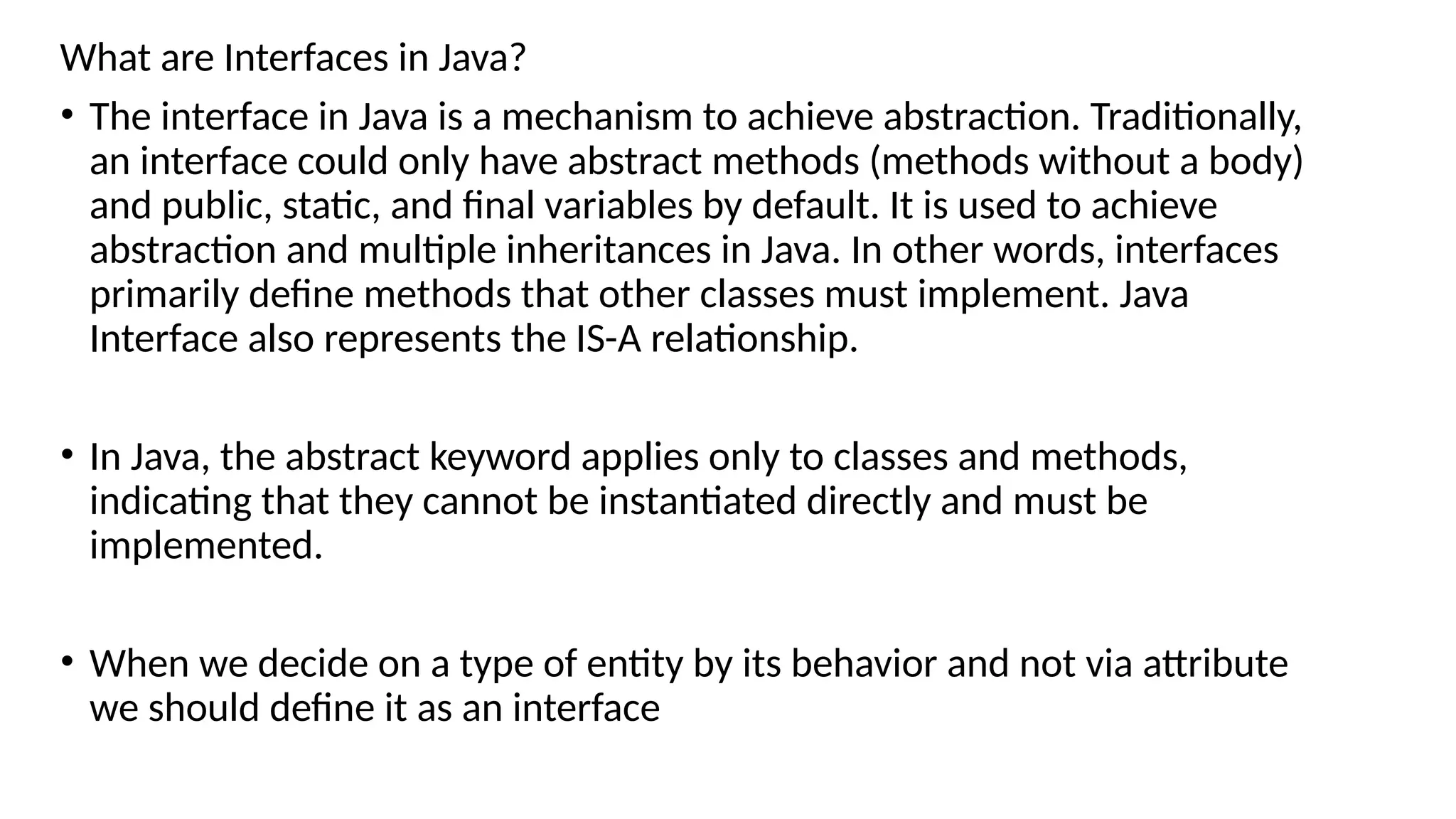 What are Interfaces in Java?
• The interface in Java is a mechanism to achieve abstraction. Traditionally,
an interface could only have abstract methods (methods without a body)
and public, static, and final variables by default. It is used to achieve
abstraction and multiple inheritances in Java. In other words, interfaces
primarily define methods that other classes must implement. Java
Interface also represents the IS-A relationship.
• In Java, the abstract keyword applies only to classes and methods,
indicating that they cannot be instantiated directly and must be
implemented.
• When we decide on a type of entity by its behavior and not via attribute
we should define it as an interface
 