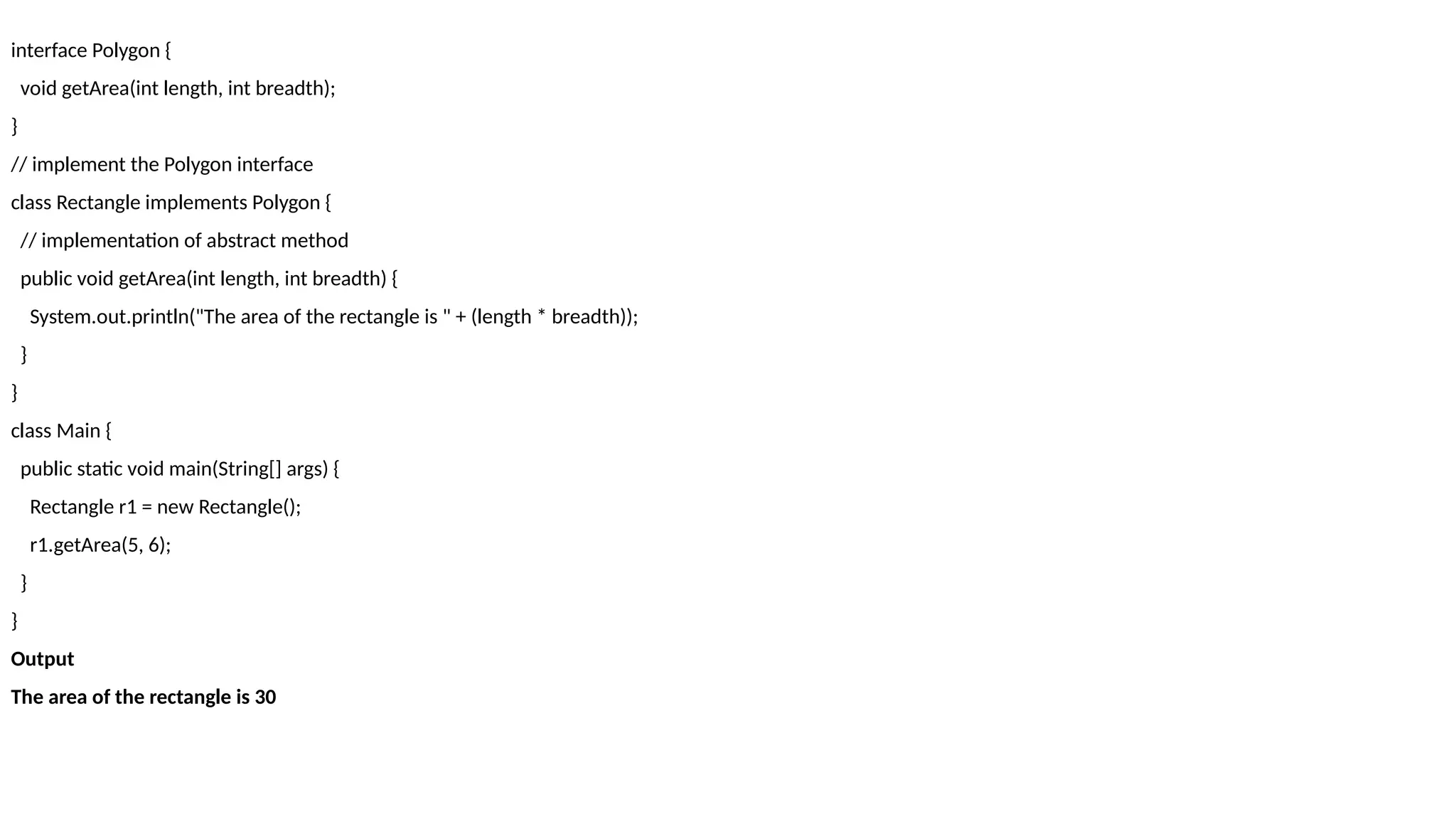 interface Polygon {
void getArea(int length, int breadth);
}
// implement the Polygon interface
class Rectangle implements Polygon {
// implementation of abstract method
public void getArea(int length, int breadth) {
System.out.println("The area of the rectangle is " + (length * breadth));
}
}
class Main {
public static void main(String[] args) {
Rectangle r1 = new Rectangle();
r1.getArea(5, 6);
}
}
Output
The area of the rectangle is 30
 