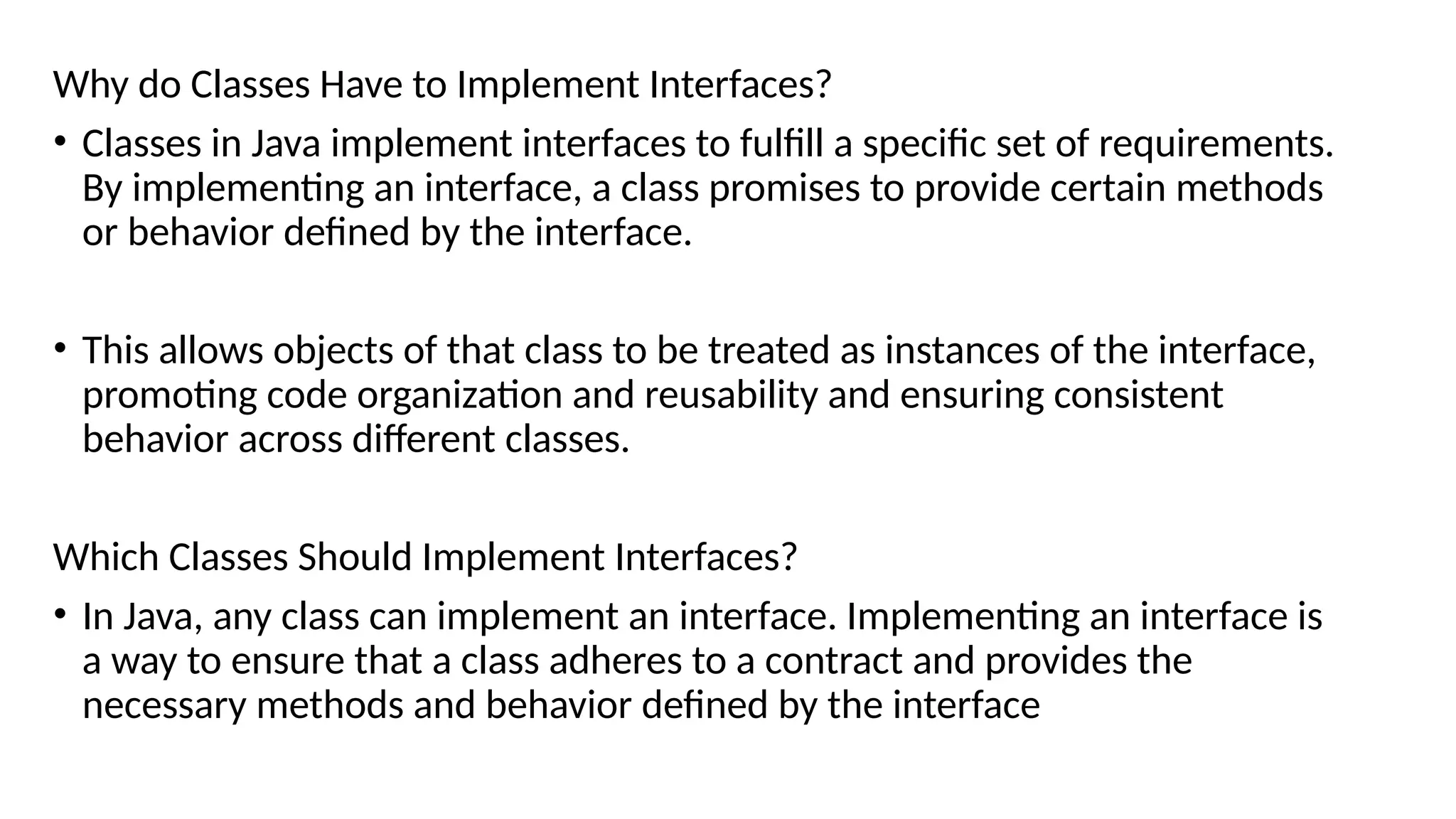 Why do Classes Have to Implement Interfaces?
• Classes in Java implement interfaces to fulfill a specific set of requirements.
By implementing an interface, a class promises to provide certain methods
or behavior defined by the interface.
• This allows objects of that class to be treated as instances of the interface,
promoting code organization and reusability and ensuring consistent
behavior across different classes.
Which Classes Should Implement Interfaces?
• In Java, any class can implement an interface. Implementing an interface is
a way to ensure that a class adheres to a contract and provides the
necessary methods and behavior defined by the interface
 