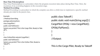 Run-Time Polymorphism
Run-Time Polymorphism is a procedure where the program execution takes place during Run-Time. Here, the
resolution of an overriding happens in the execution stage.
Method Overriding
Method Overriding is a procedure in which the compiler can allow a child class to implement a specific method
already provided in the parent class.
Example:
//Method Overriding.
package polymorphism;
class CargoPilot {
public void FlyPlane() {
System.out.println("This is the Cargo Pilot, Ready to Take
off");
}
}
class CivilianPilot extends CargoPilot {
public void FlyPlane() {
System.out.println("This is the Civilian Pilot, Ready to
Takeoff");
}
}
public class Takeoff {
public static void main(String args[]) {
CargoPilot CPObj = new CargoPilot();
CPObj.FlyPlane();
}
}
//Output:
This is the Cargo Pilot, Ready to Takeoff
 