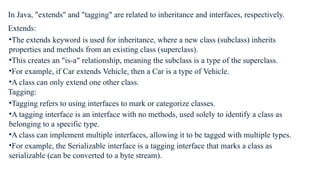 In Java, "extends" and "tagging" are related to inheritance and interfaces, respectively.
Extends:
•The extends keyword is used for inheritance, where a new class (subclass) inherits
properties and methods from an existing class (superclass).
•This creates an "is-a" relationship, meaning the subclass is a type of the superclass.
•For example, if Car extends Vehicle, then a Car is a type of Vehicle.
•A class can only extend one other class.
Tagging:
•Tagging refers to using interfaces to mark or categorize classes.
•A tagging interface is an interface with no methods, used solely to identify a class as
belonging to a specific type.
•A class can implement multiple interfaces, allowing it to be tagged with multiple types.
•For example, the Serializable interface is a tagging interface that marks a class as
serializable (can be converted to a byte stream).
 